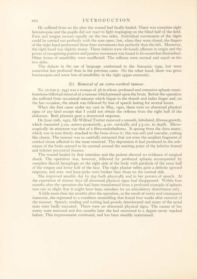He suffered from no fits after the wound had finally healed. There was complete right hemianopsia and the pupils did not react to light impinging on the blind half of the field. Face and tongue moved equally on the two sides. Individual movements of the digits could be carried out perfectly with the eyes open; but, when they were closed, the fingers of the right hand performed these finer movements less perfectly than the left. Moreover, the right hand was slightly atonic. These defects were obviously afferent in origin and the power of recognising posture and passive movement was found to be somewhat diminished. Other forms of sensibility were unaffected. The reflexes were normal and equal on the two sides. The defects in the use of language conformed to the Semantic type, but were somewhat less profound than in the previous cases. On the other hand, there w7as gross hemianopsia and some loss of sensibility in the right upper extremity. (b) Removal of an extra-cerebral tumour. No. 20 (see p. 295) was a woman of 56 in whom profound and extensive aphasic mani¬ festations followed removal of a tumour which pressed upon the brain. Before the operation she suffered from occasional seizures which began in the thumb and index finger and, on the last occasion, the attack was followed by loss of speech lasting for several hours. When she first came under my care in May, 1922, there were no abnormal physical signs of any kind except that I could not obtain the reflexes from the right half of the abdomen. Both plantars gave a downward response. On June 20th, 1922, Mr Wilfred Trotter removed a smooth, lobulated, fibrous growth, which measured 5 cm. antero-posteriorly, 4 cm. vertically and 3-5 cm. in depth. Micro¬ scopically its structure was that of a fibro-endothelioma. It sprang from the dura mater, which was in turn firmly attached to the bone above it; this was soft and vascular, cutting like cheese. The tumour was so carefully extracted that not even the smallest fragment of cortical tissue adhered to the mass removed. The depression it had produced in the sub¬ stance of the brain seemed to be centred around the meeting point of the inferior frontal and inferior precentral fissures. The wound healed by first intention and the patient showed no evidence of surgical shock. The operation was, however, followed by profound aphasia accompanied by complete flaccid hemiplegia on the right side of the body with paralysis of the same half of the tongue and lower half of the face. The right plantar reflex gave a definite upward response, and arm- and knee-jerks were brisker than those on the normal side. She improved steadily day by day both physically and in her powers of speech. At the expiration of sixteen days all abnormal physical signs had disappeared. Within four months after the operation she had been transformed from a profound example of aphasia into one so slight that it might have been mistaken for an articulatory disturbance only. A little more than ten months after the operation, as the result of worry and consequent insomnia, she regressed to a condition resembling that found four weeks after removal of the tumour. Speech, reading and writing had grossly deteriorated and many of the serial tests were badly executed. There were no abnormal physical signs. The causes of her worry were removed and five months later she had recovered to a degree never reached before. This improvement continued, and has been steadily maintained.