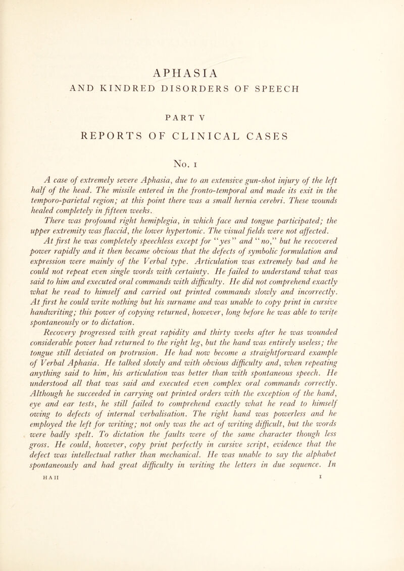 APHASIA AND KINDRED DISORDERS OF SPEECH PART V REPORTS OF CLINICAL CASES No. i A case of extremely severe Aphasia, due to an extensive gun-shot injury of the left half of the head. The missile entered in the fronto-temporal and made its exit in the temporo-parietal region; at this point there was a small hernia cerebri. These wounds healed completely in fifteen weeks. There was profound right hemiplegia, in which face and tongue participated; the upper extremity was flaccid, the lower hypertonic. The visual fields were not affected. At first he was completely speechless except for “yes” and “no,” but he recovered power rapidly and it then became obvious that the defects of symbolic formulation and expression were mainly of the Verbal type. Articulation was extremely bad and he could not repeat even single words with certainty. He failed to understand what was said to him and executed oral commands with difficulty. He did not comprehend exactly what he read to himself and carried out printed commands slowly and incorrectly. At first he could write nothing but his surname and was unable to copy print in cursive handwriting; this power of copying returned, however, long before he was able to write spontaneously or to dictation. Recovery progressed with great rapidity and thirty weeks after he was wounded considerable power had returned to the right leg, but the hand was entirely useless; the tongue still deviated on protrusion. He had now become a straightforward example of Verbal Aphasia. He talked slowly and with obvious difficulty and, when repeating anything said to him, his articulation was better than with spontaneous speech. He understood all that was said and executed even complex oral commands correctly. Although he succeeded in carrying out printed orders with the exception of the hand, eye and ear tests, he still failed to comprehend exactly what he read to himself owing to defects of internal verbalisation. The right hand was powerless and he employed the left for writing; not only was the act of writing difficult, but the words were badly spelt. To dictation the faults were of the same character though less gross. He could, however, copy print perfectly in cursive script, evidence that the defect was intellectual rather than mechanical. He was unable to say the alphabet spontaneously and had great difficulty in writing the letters in due sequence. In H A II