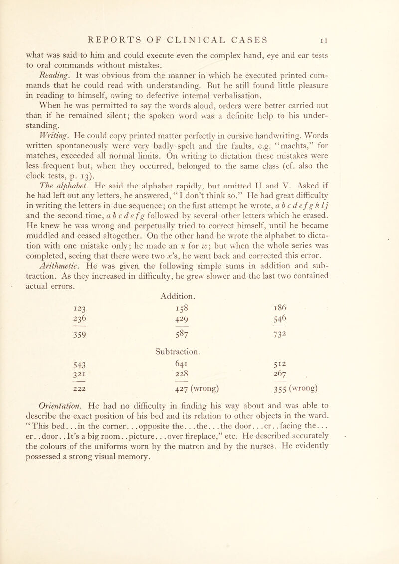 what was said to him and could execute even the complex hand, eye and ear tests to oral commands without mistakes. Reading. It was obvious from the manner in which he executed printed com¬ mands that he could read with understanding. But he still found little pleasure in reading to himself, owing to defective internal verbalisation. When he was permitted to say the words aloud, orders were better carried out than if he remained silent; the spoken word was a definite help to his under¬ standing. Writing. He could copy printed matter perfectly in cursive handwriting. Words written spontaneously were very badly spelt and the faults, e.g. “machts,” for matches, exceeded all normal limits. On writing to dictation these mistakes were less frequent but, when they occurred, belonged to the same class (cf. also the clock tests, p. 13). The alphabet. He said the alphabet rapidly, but omitted U and V. Asked if he had left out any letters, he answered, “I don’t think so.” He had great difficulty in writing the letters in due sequence; on the first attempt he wrote, abcdefgklj and the second time, ab c d e fg followed by several other letters which he erased. He knew he was wrong and perpetually tried to correct himself, until he became muddled and ceased altogether. On the other hand he wrote the alphabet to dicta¬ tion with one mistake only; he made an x for w; but when the whole series was completed, seeing that there were two v’s, he went back and corrected this error. Arithmetic. He was given the following simple sums in addition and sub¬ traction. As they increased in difficulty, he grew slower and the last two contained actual errors. Addition. 123 158 l86 236 429 546 359 587 732 Subtraction. 543 641 512 321 228 267 222 427 (wrong) 355 (wrong) Orientation. He had no difficulty in finding his way about and was able to describe the exact position of his bed and its relation to other objects in the ward. “This bed. . .in the corner. . .opposite the. . .the. . .the door. . .er. .facing the. . . er. . door.. It’s a big room. . picture. . . over fireplace,” etc. He described accurately the colours of the uniforms worn by the matron and by the nurses. He evidently possessed a strong visual memory.