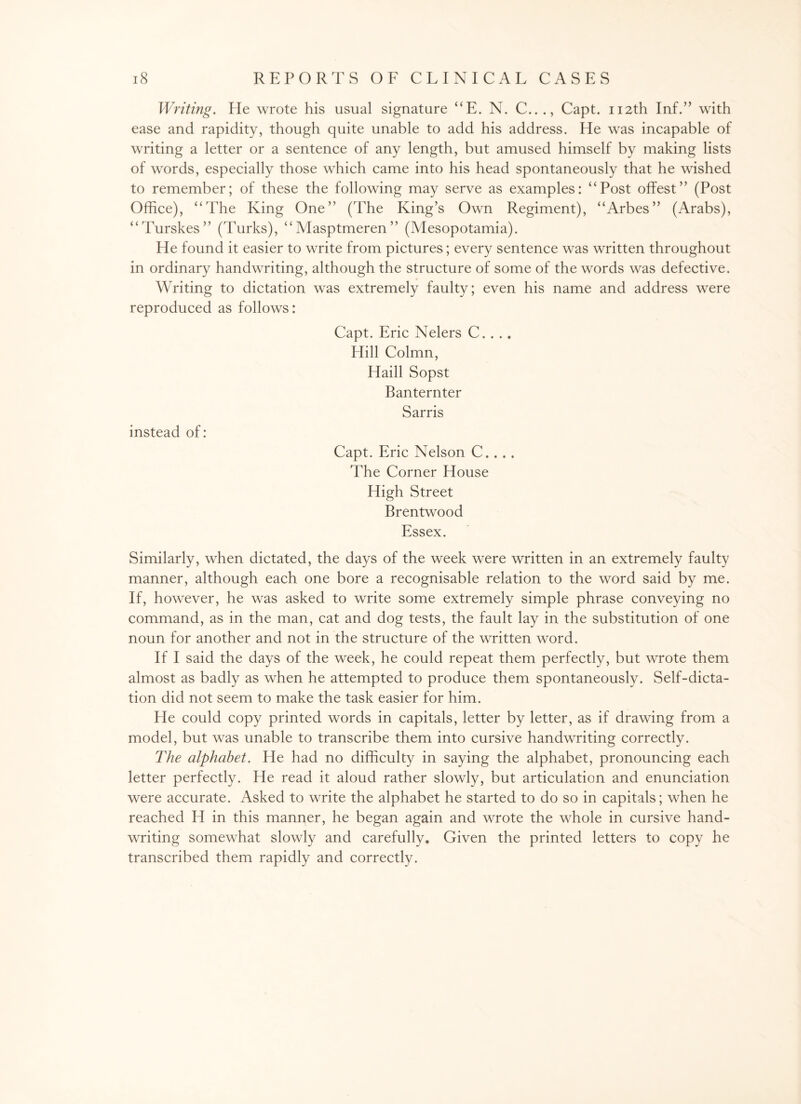 Writing. He wrote his usual signature “E. N. C..., Capt. 112th Inf.” with ease and rapidity, though quite unable to add his address. He was incapable of writing a letter or a sentence of any length, but amused himself by making lists of words, especially those which came into his head spontaneously that he wished to remember; of these the following may serve as examples: “Post offest” (Post Office), “The King One” (The King’s Own Regiment), “Arbes” (Arabs), “Turskes” (Turks), “Masptmeren” (Mesopotamia). He found it easier to write from pictures; every sentence was written throughout in ordinary handwriting, although the structure of some of the words was defective. Writing to dictation was extremely faulty; even his name and address were reproduced as follows: Capt. Eric Nelers C. . .. Hill Colmn, Haill Sopst Banternter Sarris instead of: Capt. Eric Nelson C.. . . The Corner House High Street Brentwood Essex. Similarly, when dictated, the days of the week were written in an extremely faulty manner, although each one bore a recognisable relation to the word said by me. If, however, he was asked to write some extremely simple phrase conveying no command, as in the man, cat and dog tests, the fault lay in the substitution of one noun for another and not in the structure of the written word. If I said the days of the week, he could repeat them perfectly, but wrote them almost as badly as when he attempted to produce them spontaneously. Self-dicta¬ tion did not seem to make the task easier for him. He could copy printed words in capitals, letter by letter, as if drawing from a model, but was unable to transcribe them into cursive handwriting correctly. The alphabet. He had no difficulty in saying the alphabet, pronouncing each letter perfectly. He read it aloud rather slowly, but articulation and enunciation were accurate. Asked to write the alphabet he started to do so in capitals; when he reached H in this manner, he began again and wrote the whole in cursive hand¬ writing somewhat slowly and carefully. Given the printed letters to copy he transcribed them rapidly and correctly.