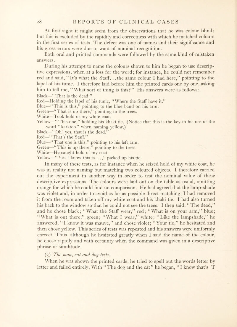 At first sight it might seem from the observations that he was colour blind; but this is excluded by the rapidity and correctness with which he matched colours in the first series of tests. The defect was one of names and their significance and his gross errors were due to want of nominal recognition. Both oral and printed commands were followed by the same kind of mistaken answers. During his attempt to name the colours shown to him he began to use descrip¬ tive expressions, when at a loss for the word; for instance, he could not remember red and said, “It’s what the Staff. . .the same colour I had here,” pointing to the lapel of his tunic. I therefore laid before him the printed cards one by one, asking him to tell me, “What sort of thing is this? ” His answers were as follows: Black—“That is the dead.” Red—Holding the lapel of his tunic, “Where the Staff have it.” Blue—“This is this,” pointing to the blue band on his arm. Green—“That is up there,” pointing to the trees. White—Took hold of my white coat. Yellow—“This one,” holding his khaki tie. (Notice that this is the key to his use of the word “karktoo” when naming yellow.) Black—“Oh! yes, that is the dead.” Red—“That’s the Staff.” Blue—“That one is this,” pointing to his left arm. Green—“This is up there,” pointing to the trees. White—He caught hold of my coat. Yellow—“Yes I know this is. . .,” picked up his tie. In many of these tests, as for instance when he seized hold of my white coat, he was in reality not naming but matching two coloured objects. I therefore carried out the experiment in another way in order to test the nominal value of these descriptive expressions. The colours were laid out on the table as usual, omitting orange for which he could find no comparison. He had agreed that the lamp-shade was violet and, in order to avoid as far as possible direct matching, I had removed it from the room and taken off my white coat and his khaki tie. I had also turned his back to the window so that he could not see the trees. I then said, “The dead,” and he chose black; “What the Staff wear,” red; “What is on your arm,” blue; “What is out there,” green; “What I wear,” white; “Like the lampshade,” he answered, “I know it was mauve,” and chose violet; “Your tie,” he hesitated and then chose yellow. This series of tests was repeated and his answers were uniformly correct. Thus, although he hesitated greatly when I said the name of the colour, he chose rapidly and with certainty when the command was given in a descriptive phrase or similitude. (3) The man, cat and dog tests. When he was shown the printed cards, he tried to spell out the words letter by letter and failed entirely. With “The dog and the cat” he began, “ I know that’s T