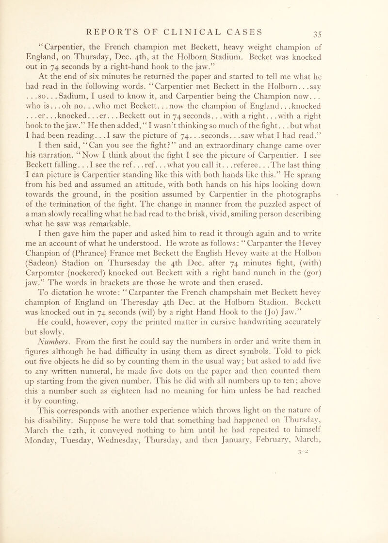 “Carpentier, the French champion met Beckett, heavy weight champion of England, on Thursday, Dec. 4th, at the Holborn Stadium. Becket was knocked out in 74 seconds by a right-hand hook to the jaw.” At the end of six minutes he returned the paper and started to tell me what he had read in the following words. “Carpentier met Beckett in the Holborn. . .say . . .so. . .Sadium, I used to know it, and Carpentier being the Champion now. . . who is. . .oh no. . .who met Beckett. . .now the champion of England. . .knocked . . .er. . .knocked. . .er. . .Beckett out in 74 seconds. . .with a right. . .with a right hook to the jaw.” He then added, “ I wasn’t thinking so much of the fight. . .but what I had been reading. . .1 saw the picture of 74. . .seconds. . .saw what I had read.” I then said, “Can you see the fight?” and an extraordinary change came over his narration. “Now I think about the fight I see the picture of Carpentier. I see Beckett falling. . .1 see the ref. . .ref. . .what you call it. . .referee. . .The last thing I can picture is Carpentier standing like this with both hands like this.” He sprang from his bed and assumed an attitude, with both hands on his hips looking down towards the ground, in the position assumed by Carpentier in the photographs of the termination of the fight. The change in manner from the puzzled aspect of a man slowly recalling what he had read to the brisk, vivid, smiling person describing what he saw was remarkable. I then gave him the paper and asked him to read it through again and to write me an account of what he understood. He wrote as follows: “ Carpanter the Hevey Chanpion of (Phrance) France met Beckett the English Hevey waite at the Holbon (Sadeon) Stadion on Thursesday the 4th Dec. after 74 minutes fight, (with) Carpomter (nockered) knocked out Beckett with a right hand nunch in the (gor) jaw.” The words in brackets are those he wrote and then erased. To dictation he wrote: “Carpanter the French champshain met Beckett hevey champion of England on Theresday 4th Dec. at the Holborn Stadion. Beckett was knocked out in 74 seconds (wil) by a right Hand Hook to the (Jo) Jaw.” He could, however, copy the printed matter in cursive handwriting accurately but slowly. Numbers. From the first he could say the numbers in order and write them in figures although he had difficulty in using them as direct symbols. Told to pick out five objects he did so by counting them in the usual way; but asked to add five to any written numeral, he made five dots on the paper and then counted them up starting from the given number. This he did with all numbers up to ten; above this a number such as eighteen had no meaning for him unless he had reached it by counting. This corresponds with another experience which throws light on the nature of his disability. Suppose he were told that something had happened on Thursday, March the 12th, it conveyed nothing to him until he had repeated to himself Monday, Tuesday, Wednesday, Thursday, and then January, February, March,