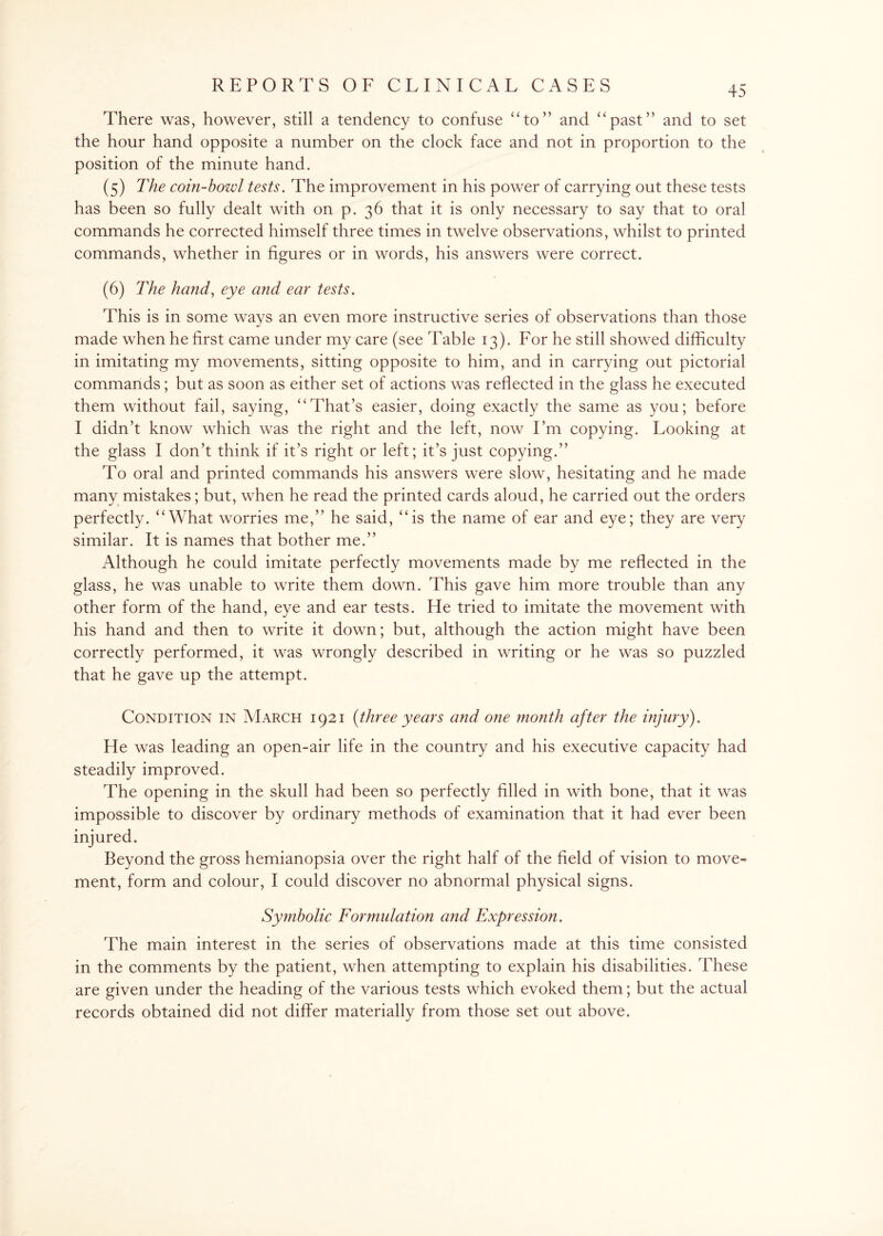 There was, however, still a tendency to confuse “to” and “past” and to set the hour hand opposite a number on the clock face and not in proportion to the position of the minute hand. (5) The coin-howl tests. The improvement in his power of carrying out these tests has been so fully dealt with on p. 36 that it is only necessary to say that to oral commands he corrected himself three times in twelve observations, whilst to printed commands, whether in figures or in words, his answers were correct. (6) The hand, eye and ear tests. This is in some ways an even more instructive series of observations than those made when he first came under my care (see Table 13). For he still showed difficulty in imitating my movements, sitting opposite to him, and in carrying out pictorial commands; but as soon as either set of actions was reflected in the glass he executed them without fail, saying, “That’s easier, doing exactly the same as you; before I didn’t know which was the right and the left, now I’m copying. Looking at the glass I don’t think if it’s right or left; it’s just copying.” To oral and printed commands his answers were slow, hesitating and he made many mistakes; but, when he read the printed cards aloud, he carried out the orders perfectly. “What worries me,” he said, “is the name of ear and eye; they are very similar. It is names that bother me.” Although he could imitate perfectly movements made by me reflected in the glass, he was unable to write them down. This gave him more trouble than any other form of the hand, eye and ear tests. He tried to imitate the movement with his hand and then to write it down; but, although the action might have been correctly performed, it was wrongly described in writing or he was so puzzled that he gave up the attempt. Condition in March 1921 {three years and one month after the injury). He was leading an open-air life in the country and his executive capacity had steadily improved. The opening in the skull had been so perfectly filled in with bone, that it was impossible to discover by ordinary methods of examination that it had ever been injured. Beyond the gross hemianopsia over the right half of the field of vision to move¬ ment, form and colour, I could discover no abnormal physical signs. Symbolic Formulation and Expression. The main interest in the series of observations made at this time consisted in the comments by the patient, when attempting to explain his disabilities. These are given under the heading of the various tests which evoked them; but the actual records obtained did not differ materially from those set out above.