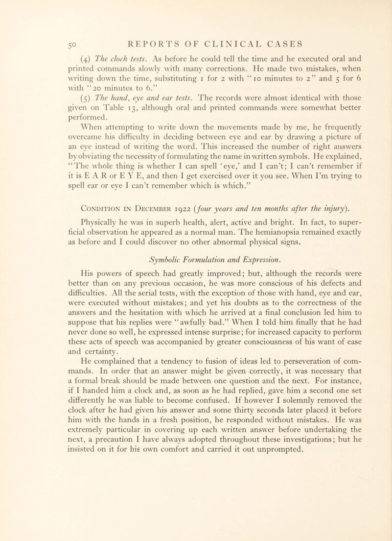 (4) The clock tests. As before he could tell the time and he executed oral and printed commands slowly with many corrections. He made two mistakes, when writing down the time, substituting 1 for 2 with “ 10 minutes to 2” and 5 for 6 with “20 minutes to 6.” (5) The hand, eye and ear tests. The records were almost identical with those given on Table 13, although oral and printed commands were somewhat better performed. When attempting to write down the movements made by me, he frequently overcame his difficulty in deciding between eye and ear by drawing a picture of an eye instead of writing the word. This increased the number of right answers by obviating the necessity of formulating the name in written symbols. He explained, “The whole thing is whether I can spell ‘eye,’ and I can’t; I can’t remember if it is E A R or E Y E, and then I get exercised over it you see. When I’m trying to spell ear or eye I can’t remember which is which.” Condition in December 1922 (four years and ten months after the injury). Physically he was in superb health, alert, active and bright. In fact, to super¬ ficial observation he appeared as a normal man. The hemianopsia remained exactly as before and I could discover no other abnormal physical signs. Symbolic Formulation and Expression. His powers of speech had greatly improved; but, although the records were better than on any previous occasion, he was more conscious of his defects and difficulties. All the serial tests, with the exception of those with hand, eye and ear, were executed without mistakes; and yet his doubts as to the correctness of the answers and the hesitation with which he arrived at a final conclusion led him to suppose that his replies were “awfully bad.” When I told him finally that he had never done so well, he expressed intense surprise; for increased capacity to perform these acts of speech was accompanied by greater consciousness of his want of ease and certainty. He complained that a tendency to fusion of ideas led to perseveration of com¬ mands. In order that an answer might be given correctly, it was necessary that a formal break should be made between one question and the next. For instance, if I handed him a clock and, as soon as he had replied, gave him a second one set differently he was liable to become confused. If however I solemnly removed the clock after he had given his answer and some thirty seconds later placed it before him with the hands in a fresh position, he responded without mistakes. He was extremely particular in covering up each written answer before undertaking the next, a precaution I have always adopted throughout these investigations; but he insisted on it for his own comfort and carried it out unprompted.