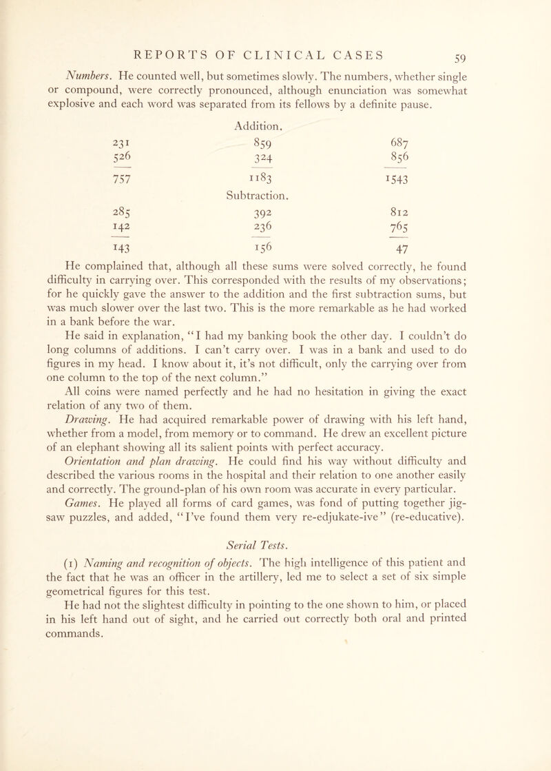 Numbers. He counted well, but sometimes slowly. The numbers, whether single or compound, were correctly pronounced, although enunciation was somewhat explosive and each word was separated from its fellows by a definite pause. Addition. 231 859 687 526 324 856 757 1183 1543 Subtraction. 285 392 812 142 236 765 z43 156 47 He complained that, although all these sums were solved correctly, he found difficulty in carrying over. This corresponded with the results of my observations; for he quickly gave the answer to the addition and the first subtraction sums, but was much slower over the last two. This is the more remarkable as he had worked in a bank before the war. He said in explanation, “ I had my banking book the other day. I couldn’t do long columns of additions. I can’t carry over. I was in a bank and used to do figures in my head. I know about it, it’s not difficult, only the carrying over from one column to the top of the next column.” All coins were named perfectly and he had no hesitation in giving the exact relation of any two of them. Drawing. He had acquired remarkable power of drawing with his left hand, whether from a model, from memory or to command. He drew an excellent picture of an elephant showing all its salient points with perfect accuracy. Orientation and plan drawing. He could find his way without difficulty and described the various rooms in the hospital and their relation to one another easily and correctly. The ground-plan of his own room was accurate in every particular. Games. He played all forms of card games, was fond of putting together jig¬ saw puzzles, and added, “I’ve found them very re-edjukate-ive” (re-educative). Serial Tests. (i) Naming and recognition of objects. The high intelligence of this patient and the fact that he was an officer in the artillery, led me to select a set of six simple geometrical figures for this test. He had not the slightest difficulty in pointing to the one shown to him, or placed in his left hand out of sight, and he carried out correctly both oral and printed commands.