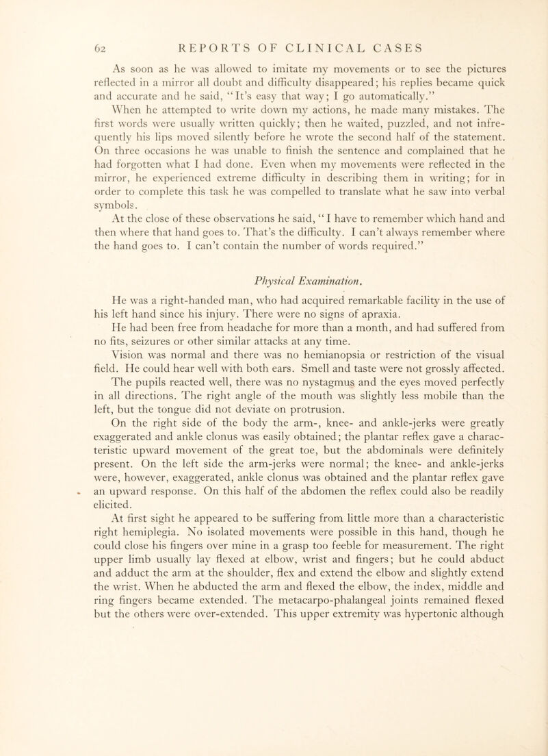 As soon as he was allowed to imitate my movements or to see the pictures reflected in a mirror all doubt and difficulty disappeared; his replies became quick and accurate and he said, “It’s easy that way; I go automatically.” When he attempted to write down my actions, he made many mistakes. The first words were usually written quickly; then he waited, puzzled, and not infre¬ quently his lips moved silently before he wrote the second half of the statement. On three occasions he was unable to finish the sentence and complained that he had forgotten what I had done. Even when my movements were reflected in the mirror, he experienced extreme difficulty in describing them in writing; for in order to complete this task he was compelled to translate what he saw into verbal symbols. At the close of these observations he said, “ I have to remember which hand and then wrhere that hand goes to. That’s the difficulty. I can’t always remember where the hand goes to. I can’t contain the number of words required.” Physical Examination. He was a right-handed man, who had acquired remarkable facility in the use of his left hand since his injury. There were no signs of apraxia. He had been free from headache for more than a month, and had suffered from no fits, seizures or other similar attacks at any time. Vision was normal and there was no hemianopsia or restriction of the visual field. He could hear well with both ears. Smell and taste were not grossly affected. The pupils reacted well, there was no nystagmus and the eyes moved perfectly in all directions. The right angle of the mouth was slightly less mobile than the left, but the tongue did not deviate on protrusion. On the right side of the body the arm-, knee- and ankle-jerks were greatly exaggerated and ankle clonus was easily obtained; the plantar reflex gave a charac¬ teristic upward movement of the great toe, but the abdominals were definitely present. On the left side the arm-jerks were normal; the knee- and ankle-jerks were, however, exaggerated, ankle clonus was obtained and the plantar reflex gave * an upward response. On this half of the abdomen the reflex could also be readily elicited. At first sight he appeared to be suffering from little more than a characteristic right hemiplegia. No isolated movements were possible in this hand, though he could close his fingers over mine in a grasp too feeble for measurement. The right upper limb usually lay flexed at elbow, wrist and fingers; but he could abduct and adduct the arm at the shoulder, flex and extend the elbow and slightly extend the wrist. When he abducted the arm and flexed the elbow, the index, middle and ring fingers became extended. The metacarpo-phalangeal joints remained flexed but the others were over-extended. This upper extremity was hypertonic although