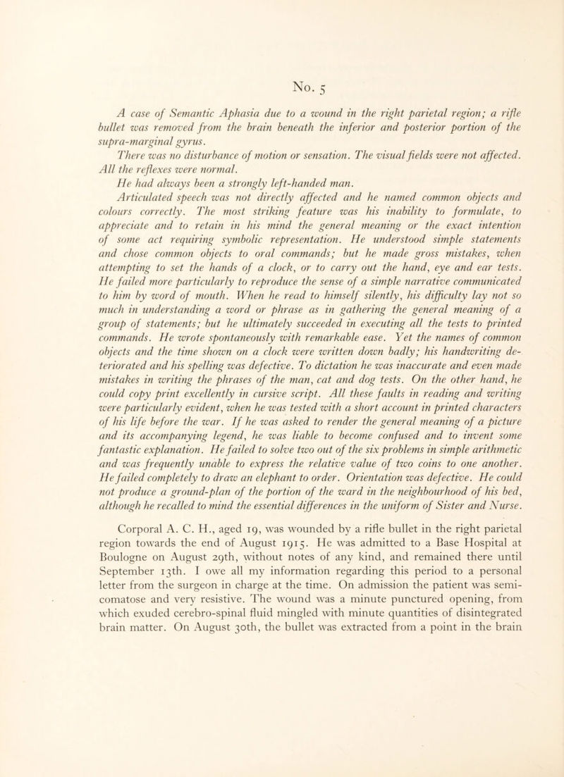 A case of Semantic Aphasia due to a wound in the right parietal region; a rifle bullet was removed from the brain beneath the inferior and posterior portion of the supra-marginal gyrus. There was no disturbance of motion or sensation. The visual fields were not affected. All the reflexes were normal. He had always been a strongly left-handed man. Articulated speech was not directly affected and he named common objects and colours correctly. The most striking feature was his inability to formulate, to appreciate and to retain in his mind the general meaning or the exact intention of some act requiring symbolic representation. He understood simple state?nents and chose co?nmo7i objects to oral commands; but he made gross mistakes, when attempting to set the hands of a clock, or to carry out the hand, eye and ear tests. He failed more particularly to reproduce the sense of a simple narrative communicated to him by word of mouth. When he read to himself silently, his difficulty lay not so much in understanding a word or phrase as in gathering the general meaning of a group of statements; but he ultimately succeeded in executing all the tests to printed commands. He wrote spontaneously with remarkable ease. Yet the names of common objects and the time shown on a clock were written down badly; his handwriting de¬ teriorated and his spelling was defective. To dictation he was inaccurate and even made mistakes in writing the phrases of the man, cat and dog tests. On the other hand, he could copy print excellently in cursive script. All these faults in reading and writing were particularly evident, when he was tested with a short account in printed characters of his life before the war. If he was asked to render the general meaning of a picture and its accompanying legend, he was liable to becoine confused and to invent some fantastic explanation. He failed to solve two out of the six problems in simple arithmetic and was frequently unable to express the relative value of two coins to one another. He failed completely to draw an elephant to order. Orientation was defective. He could not produce a ground-plan of the portion of the ward in the iieighbourhood of his bed, although he recalled to mind the essential differences in the uniforyn of Sister and Nurse. Corporal A. C. H., aged 19, was wounded by a rifle bullet in the right parietal region towards the end of August 1915. He was admitted to a Base Hospital at Boulogne on August 29th, without notes of any kind, and remained there until September 13th. I owe all my information regarding this period to a personal letter from the surgeon in charge at the time. On admission the patient was semi- comatose and very resistive. The wound was a minute punctured opening, from which exuded cerebro-spinal fluid mingled with minute quantities of disintegrated brain matter. On August 30th, the bullet was extracted from a point in the brain