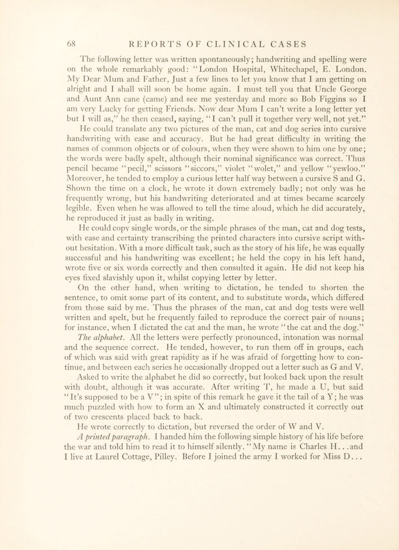 The following letter was written spontaneously; handwriting and spelling were on the whole remarkably good: “London Hospital, Whitechapel, E. London. My Dear Mum and Father, Just a few lines to let you know that I am getting on alright and I shall will soon he home again. I must tell you that Uncle George and Aunt Ann cane (came) and see me yesterday and more so Bob Figgins so I am very Lucky for getting Friends. Now dear Mum I can’t write a long letter yet but I will as,” he then ceased, saying, “ I can’t pull it together very well, not yet.” He could translate any two pictures of the man, cat and dog series into cursive handwriting with ease and accuracy. But he had great difficulty in writing the names of common objects or of colours, when they were shown to him one by one; the words were badly spelt, although their nominal significance was correct. Thus pencil became “pecil,” scissors “siccors,” violet “wolet,” and yellow “yewloo.” Moreover, he tended to employ a curious letter half way between a cursive S and G. Shown the time on a clock, he wrote it down extremely badly; not only was he frequently wrong, but his handwriting deteriorated and at times became scarcely legible. Even when he was allowed to tell the time aloud, which he did accurately, he reproduced it just as badly in writing. He could copy single words, or the simple phrases of the man, cat and dog tests, with ease and certainty transcribing the printed characters into cursive script with¬ out hesitation. With a more difficult task, such as the story of his life, he was equally successful and his handwriting was excellent; he held the copy in his left hand, wrote five or six words correctly and then consulted it again. He did not keep his eyes fixed slavishly upon it, whilst copying letter by letter. On the other hand, when writing to dictation, he tended to shorten the sentence, to omit some part of its content, and to substitute words, which differed from those said by me. Thus the phrases of the man, cat and dog tests were well written and spelt, but he frequently failed to reproduce the correct pair of nouns; for instance, when I dictated the cat and the man, he wrote “the cat and the dog.” The alphabet. All the letters were perfectly pronounced, intonation was normal and the sequence correct. He tended, however, to run them off in groups, each of which was said with great rapidity as if he was afraid of forgetting how to con¬ tinue, and between each series he occasionally dropped out a letter such as G and V. Asked to write the alphabet he did so correctly, but looked back upon the result with doubt, although it was accurate. After writing T, he made a U, but said “It’s supposed to be a V”; in spite of this remark he gave it the tail of a Y; he was much puzzled with how to form an X and ultimately constructed it correctly out of two crescents placed back to back. He wrote correctly to dictation, but reversed the order of W and V. A printed paragraph. I handed him the following simple history of his life before the war and told him to read it to himself silently. “My name is Charles H. . .and I live at Laurel Cottage, Pilley. Before I joined the army I worked for Miss D. . .