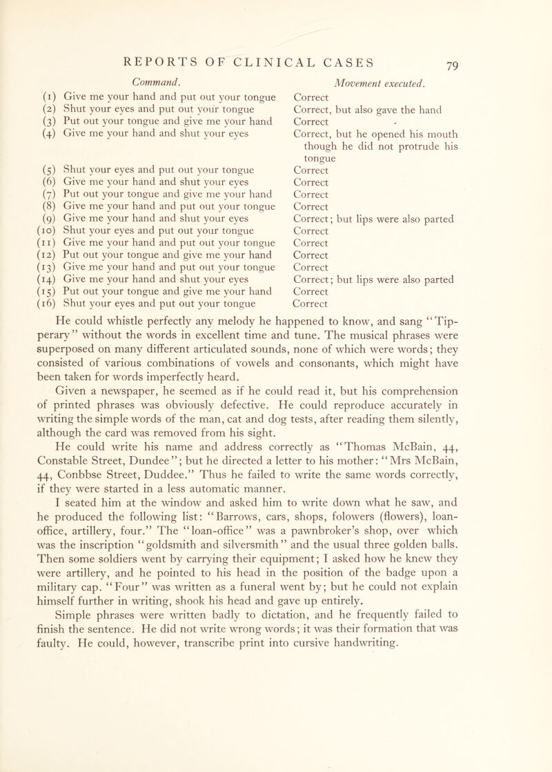 Command. (1) Give me your hand and put out your tongue (2) Shut your eyes and put out your tongue (3) Put out your tongue and give me your hand (4) Give me your hand and shut your eyes (5) Shut your eyes and put out your tongue (6) Give me your hand and shut your eyes (7) Put out your tongue and give me your hand (8) Give me your hand and put out your tongue (9) Give me your hand and shut your eyes (10) Shut your eyes and put out your tongue (11) Give me your hand and put out your tongue (12) Put out your tongue and give me your hand (13) Give me your hand and put out your tongue (14) Give me your hand and shut your eyes (15) Put out your tongue and give me your hand (16) Shut your eyes and put out your tongue Movement executed. Correct Correct, but also gave the hand Correct Correct, but he opened his mouth though he did not protrude his tongue Correct Correct Correct Correct Correct; but lips were also parted Correct Correct Correct Correct Correct; but lips were also parted Correct Correct He could whistle perfectly any melody he happened to know, and sang “Tip¬ perary” without the words in excellent time and tune. The musical phrases were superposed on many different articulated sounds, none of which were words; they consisted of various combinations of vowels and consonants, which might have been taken for words imperfectly heard. Given a newspaper, he seemed as if he could read it, but his comprehension of printed phrases was obviously defective. He could reproduce accurately in writing the simple words of the man, cat and dog tests, after reading them silently, although the card was removed from his sight. He could write his name and address correctly as “Thomas McBain, 44, Constable Street, Dundee”; but he directed a letter to his mother: “Mrs McBain, 44, Conbbse Street, Duddee.” Thus he failed to write the same words correctly, if they were started in a less automatic manner. I seated him at the window and asked him to write down what he saw, and he produced the following list: “Barrows, cars, shops, folowers (flowers), loan- office, artillery, four.” The “loan-office” was a pawnbroker’s shop, over which was the inscription “goldsmith and silversmith” and the usual three golden balls. Then some soldiers went by carrying their equipment; I asked how he knew they were artillery, and he pointed to his head in the position of the badge upon a military cap. “Four” was written as a funeral went by; but he could not explain himself further in writing, shook his head and gave up entirely. Simple phrases were written badly to dictation, and he frequently failed to finish the sentence. He did not write wrong words; it was their formation that was faulty. He could, however, transcribe print into cursive handwriting.