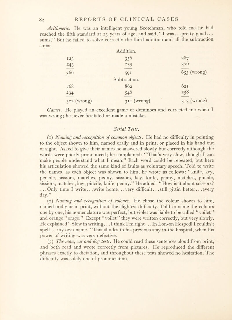 Arithmetic. He was an intelligent young Scotchman, who told me he had reached the fifth standard at 13 years of age, and said, “I was.. .pretty good... sums.” But he failed to solve correctly the third addition and all the subtraction sums. Addition. 123 356 287 243 235 376 366 591 653 (wrong) Subtraction. 568 862 621 234 546 258 302 (wrong) 311 (wrong) 313 (wrong) Games. He played an excellent game of dominoes and corrected me when I was wrong; he never hesitated or made a mistake. Serial Tests. (1) Naming and recognition of common objects. He had no difficulty in pointing to the object shown to him, named orally and in print, or placed in his hand out of sight. Asked to give their names he answered slowly but correctly although the words were poorly pronounced; he complained: “That’s very slow, though I can make people understand what I mean.” Each word could be repeated, but here his articulation showed the same kind of faults as voluntary speech. Told to write the names, as each object was shown to him, he wrote as follows: “knife, key, pencile, sissiors, matches, penny, sissiors, key, knife, penny, matches, pincile, sissiors, matches, key, pincile, knife, penny.” He added: “How is it about scissors? .. .Only dme I write. . .write home.. .very difficult.. .still gittin better.. .every day.” (2) Naming and recognition of colours. He chose the colour shown to him, named orally or in print, without the slightest difficulty. Told to name the colours one by one, his nomenclature was perfect, but violet was liable to be called “ voilet” and orange “orage.” Except “voilet” they were written correctly, but very slowly. He explained “ Slow in writing... I think I’m right.. . In Lon-on Hospedl I couldn’t spell. . .my own name.” This alludes to his previous stay in the hospital, when his power of writing was very defective. (3) The man, cat and dog tests. He could read these sentences aloud from print, and both read and wrote correctly from pictures. He reproduced the different phrases exactly to dictation, and throughout these tests showed no hesitation. The difficulty was solely one of pronunciation.