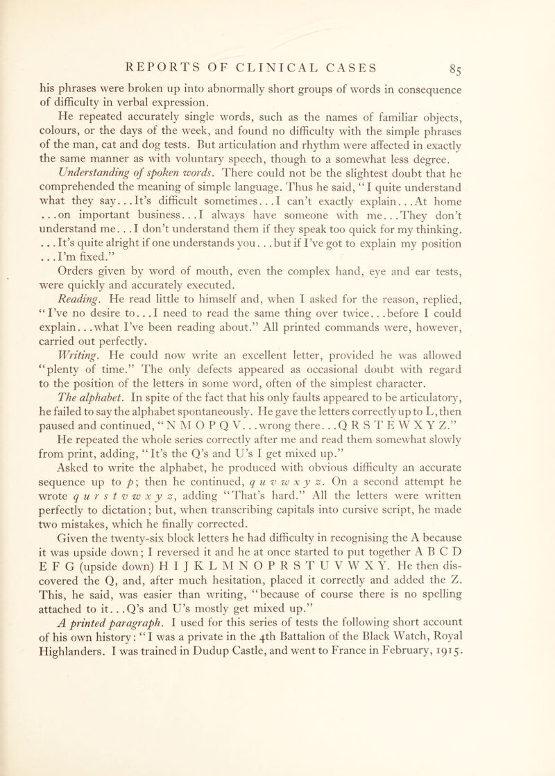 his phrases were broken up into abnormally short groups of words in consequence of difficulty in verbal expression. He repeated accurately single words, such as the names of familiar objects, colours, or the days of the week, and found no difficulty with the simple phrases of the man, cat and dog tests. But articulation and rhythm were affected in exactly the same manner as with voluntary speech, though to a somewhat less degree. Understanding of spoken words. There could not be the slightest doubt that he comprehended the meaning of simple language. Thus he said, “ I quite understand what they say... It’s difficult sometimes... I can’t exactly explain... At home ...on important business...I always have someone with me...They don’t understand me.. . I don’t understand them if they speak too quick for my thinking. ... It’s quite alright if one understands you. . . but if I’ve got to explain my position . . . I’m fixed.” Orders given by word of mouth, even the complex hand, eye and ear tests, were quickly and accurately executed. Reading. He read little to himself and, when I asked for the reason, replied, “ I’ve no desire to. . .1 need to read the same thing over twice. . .before I could explain. . .what I’ve been reading about.” All printed commands were, however, carried out perfectly. Writing. He could now write an excellent letter, provided he was allowed “plenty of time.” The only defects appeared as occasional doubt with regard to the position of the letters in some word, often of the simplest character. The alphabet. In spite of the fact that his only faults appeared to be articulatory, he failed to say the alphabet spontaneously. He gave the letters correctly up to L,then paused and continued, “NMOPQV.. .wrong there. ..QRSTEWXYZ.” He repeated the whole series correctly after me and read them somewhat slowly from print, adding, “It’s the Q’s and U’s I get mixed up.” Asked to write the alphabet, he produced with obvious difficulty an accurate sequence up to p\ then he continued, quvwxyz. On a second attempt he wrote qurstvwxyz, adding “That’s hard.” All the letters were written perfectly to dictation; but, when transcribing capitals into cursive script, he made two mistakes, which he finally corrected. Given the twenty-six block letters he had difficulty in recognising the A because it was upside down; I reversed it and he at once started to put together A B C D E F G (upside down) HIJKLMNOPRSTUVWXY. He then dis¬ covered the Q, and, after much hesitation, placed it correctly and added the Z. This, he said, was easier than writing, “because of course there is no spelling attached to it.. .Q’s and U’s mostly get mixed up.” A printed paragraph. I used for this series of tests the following short account of his own history: “ I was a private in the 4th Battalion of the Black Watch, Royal Highlanders. I was trained in Dudup Castle, and went to France in February, 1915.