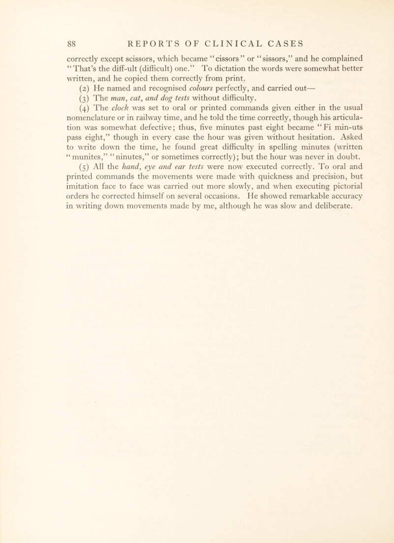 correctly except scissors, which became “cissors” or “sissors,” and he complained “ That’s the diff-ult (difficult) one.” To dictation the words were somewhat better written, and he copied them correctly from print. (2) He named and recognised colours perfectly, and carried out— (3) The man, cat, and dog tests without difficulty. (4) The clock was set to oral or printed commands given either in the usual nomenclature or in railway time, and he told the time correctly, though his articula¬ tion was somewhat defective; thus, five minutes past eight became “Fi min-uts pass eight,” though in every case the hour was given without hesitation. Asked to write down the time, he found great difficulty in spelling minutes (written “ munites,” “ninutes,” or sometimes correctly); but the hour was never in doubt. (5) All the hand, eye and ear tests were now executed correctly. To oral and printed commands the movements were made with quickness and precision, but imitation face to face was carried out more slowly, and when executing pictorial orders he corrected himself on several occasions. He showed remarkable accuracy in writing down movements made by me, although he was slow and deliberate.