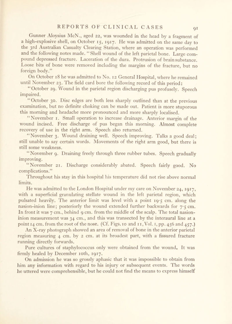 Gunner Aloysius McN., aged 22, was wounded in the head by a fragment of a high-explosive shell, on October 15, 1917. He was admitted on the same day to the 3rd Australian Casualty Clearing Station, where an operation was performed and the following notes made. “ Shell wound of the left parietal bone. Large com¬ pound depressed fracture. Laceration of the dura. Protrusion of brain substance. Loose bits of bone were removed including the margins of the fracture, but no foreign body.” On October 18 he was admitted to No. 12 General Hospital, where he remained until November 23. The field card bore the following record of this period: “October 29. Wound in the parietal region discharging pus profusely. Speech impaired. “October 30. Disc edges are both less sharply outlined than at the previous examination, but no definite choking can be made out. Patient is more stuporous this morning and headache more pronounced and more sharply localised. “November 1. Small operation to increase drainage. Anterior margin of the wound incised. Free discharge of pus began this morning. Almost complete recovery of use in the right arm. Speech also returned. “November 3. Wound draining well. Speech improving. Talks a good deal; still unable to say certain words. Movements of the right arm good, but there is still some weakness. “November 9. Draining freely through three rubber tubes. Speech gradually improving. “November 21. Discharge considerably abated. Speech fairly good. No complications.” Throughout his stay in this hospital his temperature did not rise above normal limits. He was admitted to the London Hospital under my care on November 24, 1917, with a superficial granulating stellate wound in the left parietal region, which pulsated heavily. The anterior limit was level with a point 19-5 cm. along the nasion-inion line; posteriorly the wound extended further backwards for 7-5 cm. In front it was 7 cm., behind 9 cm. from the middle of the scalp. The total nasion- inion measurement was 34 cm., and this was transected by the interaural line at a point 14 cm. from the root of the nose. (Cf. Figs. 10 and 11, Vol. 1, pp. 456 and 457.) An X-ray photograph showed an area of removal of bone in the anterior parietal region measuring 4 cm. by 2 cm. at its broadest part, with a fissured fracture running directly forwards. Pure cultures of staphylococcus only were obtained from the wound. It was firmly healed by December 10th, 1917. On admission he was so grossly aphasic that it was impossible to obtain from him any information with regard to his injury or subsequent events. The words he uttered were comprehensible, but he could not find the means to express himself