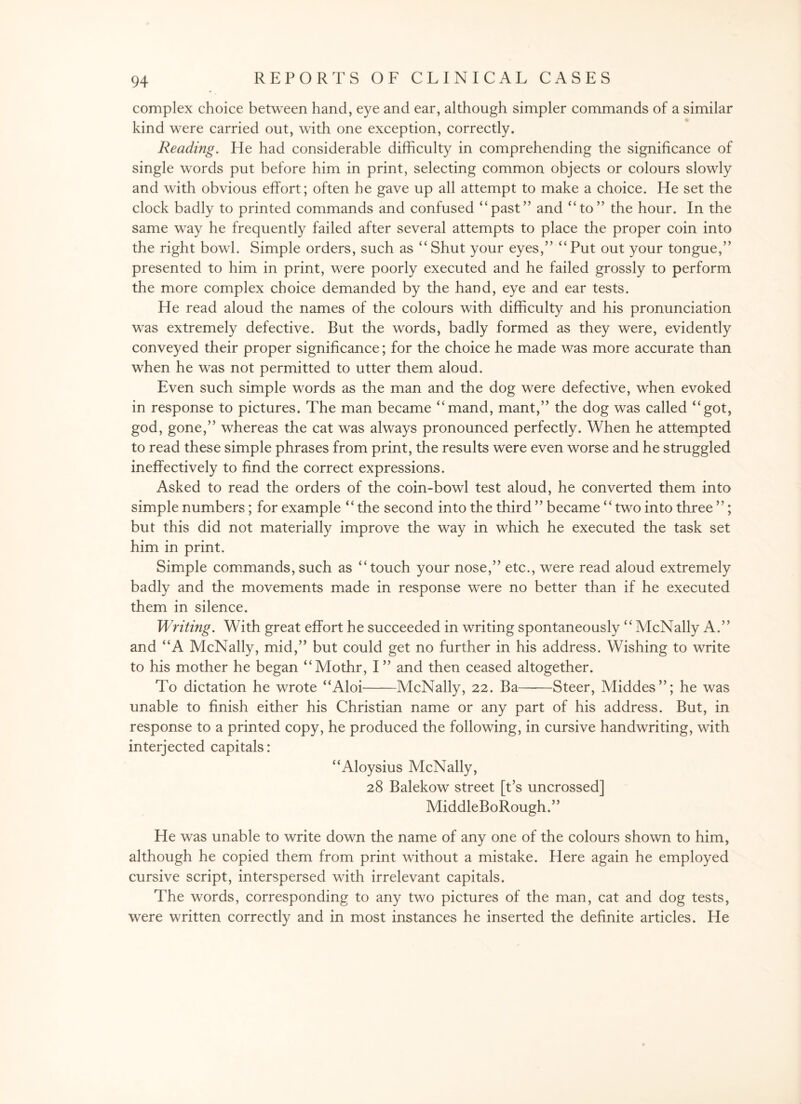 complex choice between hand, eye and ear, although simpler commands of a similar kind were carried out, with one exception, correctly. Reading. He had considerable difficulty in comprehending the significance of single words put before him in print, selecting common objects or colours slowly and with obvious effort; often he gave up all attempt to make a choice. He set the clock badly to printed commands and confused “past” and “to” the hour. In the same way he frequently failed after several attempts to place the proper coin into the right bowl. Simple orders, such as “Shut your eyes,” “Put out your tongue,” presented to him in print, were poorly executed and he failed grossly to perform the more complex choice demanded by the hand, eye and ear tests. He read aloud the names of the colours with difficulty and his pronunciation was extremely defective. But the words, badly formed as they were, evidently conveyed their proper significance; for the choice he made was more accurate than when he was not permitted to utter them aloud. Even such simple words as the man and the dog were defective, when evoked in response to pictures. The man became “mand, mant,” the dog was called “got, god, gone,” whereas the cat was always pronounced perfectly. When he attempted to read these simple phrases from print, the results were even worse and he struggled ineffectively to find the correct expressions. Asked to read the orders of the coin-bowl test aloud, he converted them into simple numbers ; for example “the second into the third ” became “ two into three ”; but this did not materially improve the way in which he executed the task set him in print. Simple commands, such as “touch your nose,” etc., were read aloud extremely badly and the movements made in response were no better than if he executed them in silence. Writing. With great effort he succeeded in writing spontaneously “McNally A.” and “A McNally, mid,” but could get no further in his address. Wishing to write to his mother he began “Mothr, I” and then ceased altogether. To dictation he wrote “Aloi-McNally, 22. Ba——Steer, Middes”; he was unable to finish either his Christian name or any part of his address. But, in response to a printed copy, he produced the following, in cursive handwriting, with interjected capitals: “Aloysius McNally, 28 Balekow street [t’s uncrossed] MiddleBoRough.” He was unable to write down the name of any one of the colours shown to him, although he copied them from print without a mistake. Here again he employed cursive script, interspersed with irrelevant capitals. The words, corresponding to any two pictures of the man, cat and dog tests, were written correctly and in most instances he inserted the definite articles. He