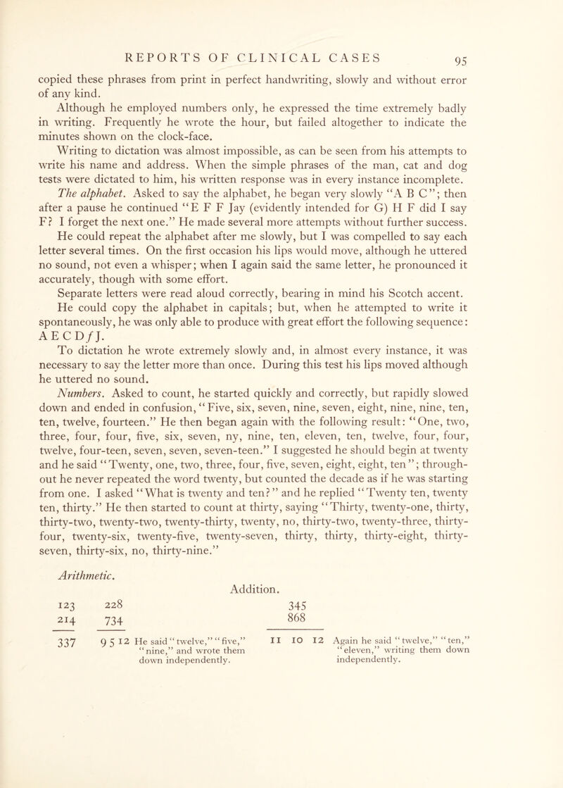 copied these phrases from print in perfect handwriting, slowly and without error of any kind. Although he employed numbers only, he expressed the time extremely badly in writing. Frequently he wrote the hour, but failed altogether to indicate the minutes shown on the clock-face. Writing to dictation was almost impossible, as can be seen from his attempts to write his name and address. When the simple phrases of the man, cat and dog tests were dictated to him, his written response was in every instance incomplete. The alphabet. Asked to say the alphabet, he began very slowly “A B C”; then after a pause he continued “E F F Jay (evidently intended for G) H F did I say F? I forget the next one.” He made several more attempts without further success. He could repeat the alphabet after me slowly, but I was compelled to say each letter several times. On the first occasion his lips would move, although he uttered no sound, not even a whisper; when I again said the same letter, he pronounced it accurately, though with some effort. Separate letters were read aloud correctly, bearing in mind his Scotch accent. He could copy the alphabet in capitals; but, when he attempted to write it spontaneously, he was only able to produce with great effort the following sequence: AECD/J. To dictation he wrote extremely slowly and, in almost every instance, it was necessary to say the letter more than once. During this test his lips moved although he uttered no sound. Numbers. Asked to count, he started quickly and correctly, but rapidly slowed down and ended in confusion, “Five, six, seven, nine, seven, eight, nine, nine, ten, ten, twelve, fourteen.” He then began again with the following result: “One, two, three, four, four, five, six, seven, ny, nine, ten, eleven, ten, twelve, four, four, twelve, four-teen, seven, seven, seven-teen.” I suggested he should begin at twenty and he said “Twenty, one, two, three, four, five, seven, eight, eight, ten”; through¬ out he never repeated the word twenty, but counted the decade as if he was starting from one. I asked “What is twenty and ten? ” and he replied “Twenty ten, twenty ten, thirty.” He then started to count at thirty, saying “Thirty, twenty-one, thirty, thirty-two, twenty-two, twenty-thirty, twenty, no, thirty-two, twenty-three, thirty- four, twenty-six, twenty-five, twenty-seven, thirty, thirty, thirty-eight, thirty- seven, thirty-six, no, thirty-nine.” Arithmetic. Addition. 123 228 345 214 734 868 337 9 5 12 He said “ twelve,” “ five,” II 10 12 Again he said “ twelve,” “ten,” “nine,” and wrote them “eleven,” writing them down down independently. independently.