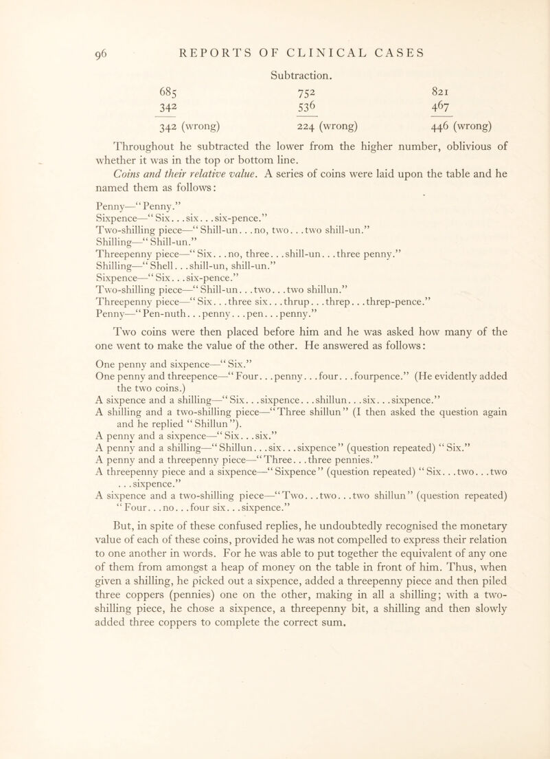 Subtraction. 685 752 821 342 53^ 46/^ 342 (wrong) 224 (wrong) 446 (wrong) Throughout he subtracted the lower from the higher number, oblivious of whether it was in the top or bottom line. Coins and their relative value. A series of coins were laid upon the table and he named them as follows: Penny—“ Penny.” Sixpence—“Six. . .six. . .six-pence.” Two-shilling piece—“Shill-un. . .no, two. . .two shill-un.” Shilling—“Shill-un.” Threepenny piece—“Six. . .no, three. . .shill-un. . .three penny.” Shilling—“Shell. . .shill-un, shill-un.” Sixpence—“Six. . .six-pence.” Two-shilling piece—“Shill-un. . .two. . .two shillun.” Threepenny piece—“Six. . .three six. . .thrup. . .threp.. .threp-pence.” Penny—“Pen-nuth. . .penny. . .pen. . .penny.” Two coins were then placed before him and he was asked how many of the one went to make the value of the other. He answered as follows: One penny and sixpence—“ Six.” One penny and threepence—“ Four.. . penny. . . four. . . fourpence.” (He evidently added the two coins.) A sixpence and a shilling—“Six.. .sixpence. . .shillun. . .six. . .sixpence.” A shilling and a two-shilling piece—“Three shillun” (I then asked the question again and he replied “Shillun”). A penny and a sixpence—“ Six. . .six.” A penny and a shilling—“ Shillun. . .six.. .sixpence” (question repeated) “ Six.” A penny and a threepenny piece—“Three. . .three pennies.” A threepenny piece and a sixpence—“ Sixpence” (question repeated) “ Six. . .two. . .two . . .sixpence.” A sixpence and a two-shilling piece—“Two.. .two. . .two shillun” (question repeated) “Four. . .no.. .four six. . .sixpence.” But, in spite of these confused replies, he undoubtedly recognised the monetary value of each of these coins, provided he was not compelled to express their relation to one another in words. For he was able to put together the equivalent of any one of them from amongst a heap of money on the table in front of him. Thus, when given a shilling, he picked out a sixpence, added a threepenny piece and then piled three coppers (pennies) one on the other, making in all a shilling; with a two- shilling piece, he chose a sixpence, a threepenny bit, a shilling and then slowly added three coppers to complete the correct sum.