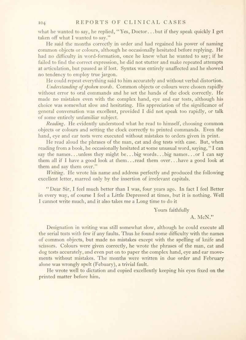 what he wanted to say, he replied, “Yes, Doctor. . .but if they speak quickly I get taken off what I wanted to say.” He said the months correctly in order and had regained his power of naming common objects or colours, although he occasionally hesitated before replying. He had no difficulty in word-formation, once he knew what he wanted to say; if he failed to find the correct expression, he did not stutter and make repeated attempts at articulation, but paused as if lost. Syntax was entirely unaffected and he showed no tendency to employ true jargon. He could repeat everything said to him accurately and without verbal distortion. Understanding of spoken words. Common objects or colours were chosen rapidly without error to oral commands and he set the hands of the clock correctly. He made no mistakes even with the complex hand, eye and ear tests, although his choice was somewhat slow and hesitating. His appreciation of the significance of general conversation was excellent, provided I did not speak too rapidly, or talk of some entirely unfamiliar subject. Reading. He evidently understood what he read to himself, choosing common objects or colours and setting the clock correctly to printed commands. Even the hand, eye and ear tests were executed without mistakes to orders given in print. He read aloud the phrases of the man, cat and dog tests with ease. But, when reading from a book, he occasionally hesitated at some unusual word, saying, “ I can say the names. . . unless they might be.. . big words.. . big names... or I can say them all if I have a good look at them.. .read them over. . .have a good look at them and say them over.” Writing. He wrote his name and address perfectly and produced the following excellent letter, marred only by the insertion of irrelevant capitals. “Dear Sir, I feel much better than I was, four years ago. In fact I feel Better in every way, of course I feel a Little Depressed at times, but it is nothing. Well I cannot write much, and it also takes me a Long time to do it Yours faithfully A. McN.” Designation in writing was still somewhat slow, although he could execute all the serial tests with few if any faults. Thus he found some difficulty with the names of common objects, but made no mistakes except with the spelling of knife and scissors. Colours were given correctly, he wrote the phrases of the man, cat and dog tests accurately, and even put on to paper the complex hand, eye and ear move¬ ments without mistakes. The months were written in due order and February alone was wrongly spelt (Febuary), a trivial fault. He wrote well to dictation and copied excellently keeping his eyes fixed on the printed matter before him.