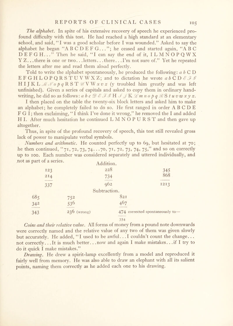 The alphabet. In spite of his extensive recovery of speech he experienced pro¬ found difficulty with this test. He had reached a high standard at an elementary school, and said, “I was a good scholar before I was wounded.” Asked to say the alphabet he began “A B C D E F G..he ceased and started again, “A B C DEFGH...” Then he said, “I can say the end of it, ILMNOPQWX Y Z.. .there is one or two. . .letters. . .there.. .I’m not sure of.” Yet he repeated the letters after me and read them aloud perfectly. Told to write the alphabet spontaneously, he produced the following: a b CD EFGHLOPQRSTUVWXZ; and to dictation he wrote abCDSSf HIJKLJ//o^RST WVW (y troubled him greatly and was left unfinished). Given a series of capitals and asked to copy them in ordinary hand¬ writing, he did so as follows: ab c £ $ <£ H N J K&mnopqMStuvwxyz. I then placed on the table the twenty-six block letters and asked him to make an alphabet; he completely failed to do so. He first ranged in order A B C D E F G I; then exclaiming, “ I think I’ve done it wrong,” he removed the I and added H I. After much hesitation he continued LMNOPURST and then gave up altogether. Thus, in spite of the profound recovery of speech, this test still revealed gross lack of power to manipulate verbal symbols. Numbers and arithmetic. He counted perfectly up to 69, but hesitated at 70; he then continued, “71, 72, 73, 74. . .70, 71, 72, 73, 74, 75,” and so on correctly up to 100. Each number was considered separately and uttered individually, and not as part of a series. 123 214 337 Addition. 228 734 962 Subtraction. 345 868 1213 685 342 343 752 536 236 (wrong) 821 467 474 corrected spontaneously to— 354 Coins and their relative value. All forms of money from a pound note downwards were correctly named and the relative value of any two of them was given slowly but accurately. He added, “I used to be awful. . . I couldn’t count the change... not correctly... It is much better.. . now and again I make mistakes... if I try to do it quick I make mistakes.” Drawing. He drew a spirit-lamp excellently from a model and reproduced it fairly well from memory. He was also able to draw an elephant with all its salient points, naming them correctly as he added each one to his drawing.