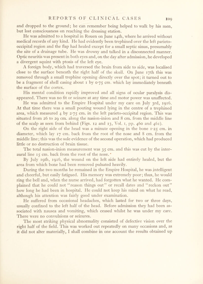and dropped to the ground; he can remember being helped to walk by his men, but lost consciousness on reaching the dressing station. He was admitted to a hospital in Rouen on June 14th, where he arrived without medical records of any kind. He had evidently been trephined over the left parieto¬ occipital region and the flap had healed except for a small septic sinus, presumably the site of a drainage tube. He was drowsy and talked in a disconnected manner. Optic neuritis was present in both eyes and, on the day after admission, he developed a divergent squint with ptosis of the left eye. A foreign body, which had traversed the brain from side to side, was localised close to the surface beneath the right half of the skull. On June 17th this was removed through a small trephine opening directly over the spot; it turned out to be a fragment of shell casing about 1 by 0-75 cm. which lay immediately beneath the surface of the cortex. His mental condition rapidly improved and all signs of ocular paralysis dis¬ appeared. There was no fit or seizure at any time and motor power was unaffected. He was admitted to the Empire Hospital under my care on July 3rd, 1916. At that time there was a small pouting wound lying in the centre of a trephined area, which measured 4 by 2-75 cm. in the left parieto-occipital region. This was situated from 26 to 29 cm. along the nasion-inion and 8 cm. from the middle line of the scalp as seen from behind (Figs. 12 and 13, Vol. 1, pp. 460 and 461). On the right side of the head was a minute opening in the bone 1*25 cm. in diameter, which lay 17 cm. back from the root of the nose and 8 cm. from the middle line; this was the sole evidence of the second operation, which had produced little or no destruction of brain tissue. The total nasion-inion measurement was 35 cm. and this was cut by the inter- aural line 15 cm. back from the root of the nose.' By July 19th, 1916, the wound on the left side had entirely healed, but the area from which bone had been removed pulsated heavily. During the two months he remained in the Empire Hospital, he was intelligent and cheerful, but easily fatigued. His memory was extremely poor; thus, he would ring the bell and, when the nurse arrived, had forgotten what he wanted. He com¬ plained that he could not “reason things out” or recall dates and “reckon out” how long he had been in hospital. He could not keep his mind on what he read, although his attention was fairly good under examination. He suffered from occasional headaches, which lasted for two or three days, usually confined to the left half of the head. Before admission they had been as¬ sociated with nausea and vomiting, which ceased whilst he was under my care. There were no convulsions or seizures. The most striking physical abnormality consisted of defective vision over the right half of the field. This was worked out repeatedly on many occasions and, as it did not alter materially, I shall combine in one account the results obtained up