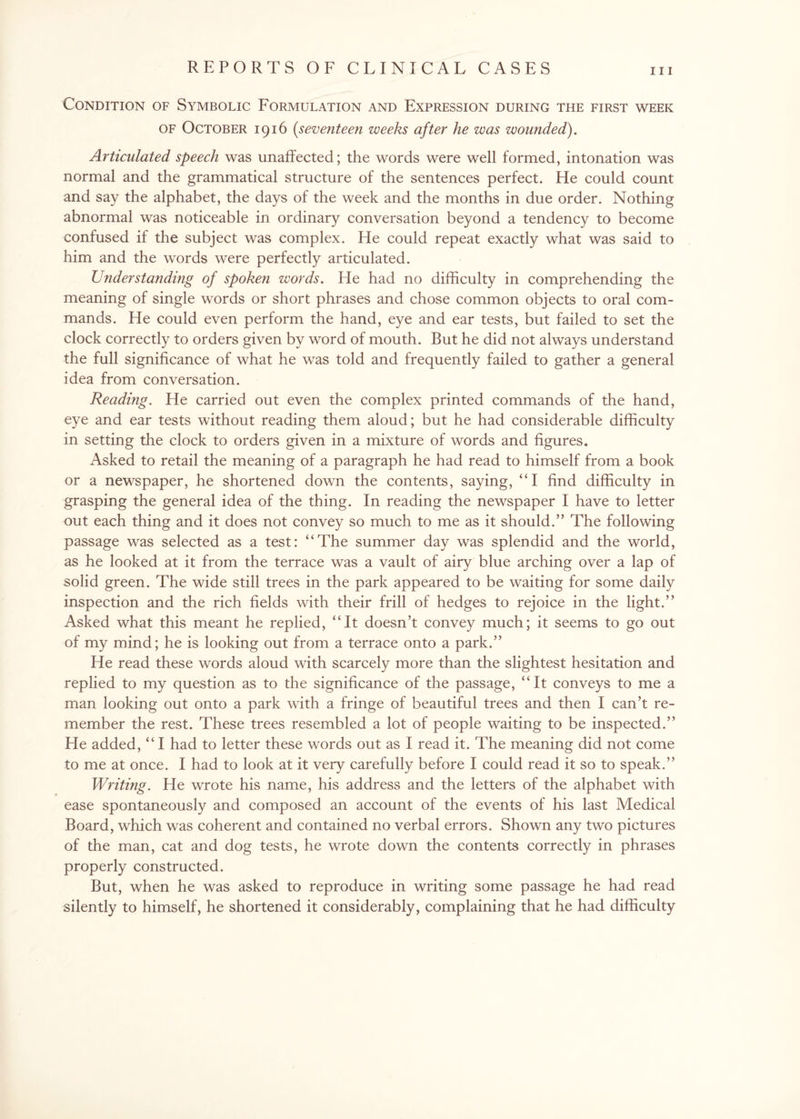 hi Condition of Symbolic Formulation and Expression during the first week of October 1916 (seventeen weeks after he was wounded). Articulated speech was unaffected; the words were well formed, intonation was normal and the grammatical structure of the sentences perfect. He could count and say the alphabet, the days of the week and the months in due order. Nothing abnormal was noticeable in ordinary conversation beyond a tendency to become confused if the subject was complex. He could repeat exactly what was said to him and the words were perfectly articulated. Understanding of spoken words. He had no difficulty in comprehending the meaning of single words or short phrases and chose common objects to oral com¬ mands. He could even perform the hand, eye and ear tests, but failed to set the clock correctly to orders given by word of mouth. But he did not always understand the full significance of what he was told and frequently failed to gather a general idea from conversation. Reading. He carried out even the complex printed commands of the hand, eye and ear tests without reading them aloud; but he had considerable difficulty in setting the clock to orders given in a mixture of words and figures. Asked to retail the meaning of a paragraph he had read to himself from a book or a newspaper, he shortened down the contents, saying, “I find difficulty in grasping the general idea of the thing. In reading the newspaper I have to letter out each thing and it does not convey so much to me as it should.” The following passage was selected as a test: “The summer day was splendid and the world, as he looked at it from the terrace was a vault of airy blue arching over a lap of solid green. The wide still trees in the park appeared to be waiting for some daily inspection and the rich fields with their frill of hedges to rejoice in the light.” Asked what this meant he replied, “It doesn’t convey much; it seems to go out of my mind; he is looking out from a terrace onto a park.” He read these words aloud with scarcely more than the slightest hesitation and replied to my question as to the significance of the passage, “It conveys to me a man looking out onto a park with a fringe of beautiful trees and then I can’t re¬ member the rest. These trees resembled a lot of people waiting to be inspected.” He added, “ I had to letter these words out as I read it. The meaning did not come to me at once. I had to look at it very carefully before I could read it so to speak.” Writing. He wrote his name, his address and the letters of the alphabet with ease spontaneously and composed an account of the events of his last Medical Board, which was coherent and contained no verbal errors. Shown any two pictures of the man, cat and dog tests, he wrote down the contents correctly in phrases properly constructed. But, when he was asked to reproduce in writing some passage he had read silently to himself, he shortened it considerably, complaining that he had difficulty