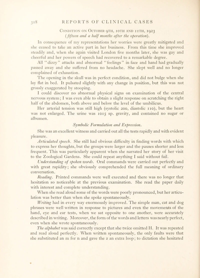 Condition on October 9TH, ioth and iith, 1923 (fifteen and a half months after the operation). In consequence of my representations her worries were greatly mitigated and she ceased to take an active part in her business. From this time she improved steadily and, when she again visited London five months later, she was gay and cheerful and her powers of speech had recovered to a remarkable degree. All “dizzy” attacks and abnormal “feelings” in face and hand had gradually passed away and she suffered from no headache. She slept well and no longer complained of exhaustion. The opening in the skull was in perfect condition, and did not bulge when she lay flat in bed. It pulsated slightly with any change in position, but this was not grossly exaggerated by stooping. I could discover no abnormal physical signs on examination of the central nervous system; I was even able to obtain a slight response on scratching the right half of the abdomen, both above and below the level of the umbilicus. Her arterial tension was still high (systolic 200, diastolic no), but the heart was not enlarged. The urine was 1015 sp. gravity, and contained no sugar or albumen. Symbolic Formulation and Expression. She was an excellent witness and carried out all the tests rapidly and with evident pleasure. Articulated speech. She still had obvious difficulty in finding words with which to express her thoughts, but the groups were larger and the pauses shorter and less frequent. This was particularly apparent when she narrated her story of her visit to the Zoological Gardens. She could repeat anything I said without fail. Understanding of spoken words. Oral commands were carried out perfectly and with great rapidity; she obviously comprehended the full meaning of ordinary conversation. Reading. Printed commands were well executed and there was no longer that hesitation so noticeable at the previous examination. She read the paper daily with interest and complete understanding. When she read aloud some of the words were poorly pronounced, but her articu¬ lation was better than when she spoke spontaneously. Writing had in every way enormously improved. The simple man, cat and dog phrases were well written in response to pictures and even the movements of the hand, eye and ear tests, when we sat opposite to one another, were accurately described in writing. Moreover, the form of the words and letters was nearly perfect, even when she wrote spontaneously. The alphabet was said correctly except that she twice omitted FI. It was repeated and read aloud perfectly. When written spontaneously, the only faults were that she substituted an m for n and gave the z an extra loop; to dictation she hesitated
