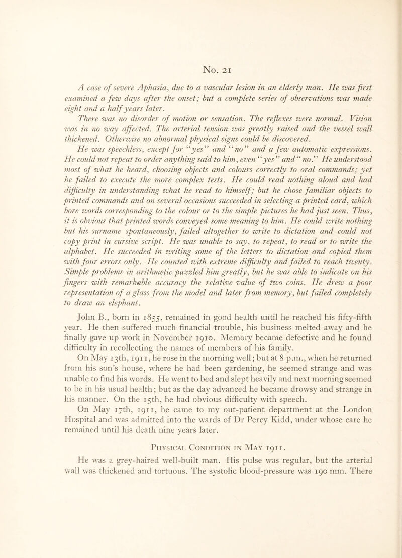 No. 21 A case of severe Aphasia, due to a vascular lesion in an elderly man. He was first exa?nined a few days after the onset; hut a complete series of observations was made eight and a half years later. There was no disorder of motion or sensation. The reflexes were normal. Vision was in no way affected. The arterial tension was greatly raised and the vessel wall thickened. Otherwise no abnormal physical signs could be discovered. He was speechless, except for “yes” and “no” and a few automatic expressions. He could not repeat to order any thing said to him, even “yes” and“ no.” He understood ?nost of what he heard, choosing objects and colours correctly to oral comma?ids; yet he failed to execute the ?nore complex tests. He could read nothing aloud and had difficulty in under standing what he read to himself; but he chose familiar objects to printed commands and on several occasions succeeded in selecting a printed card, which bore words corresponding to the colour or to the simple pictures he had just seen. Thus, it is obvious that printed words conveyed some meaning to him. He could write nothing but his surname spontaneously, failed altogether to write to dictation and could ?iot copy print in cursive script. He was unable to say, to repeat, to read or to write the alphabet. He succeeded in writing some of the letters to dictation and copied them with four errors only. He counted with extreme difficulty and failed to reach twenty. Simple problems in arithmetic puzzled him greatly, but he was able to indicate on his fingers with remarkable accuracy the relative value of two coins. He drew a poor representation of a glass from the model and later from memory, but failed completely to draw an elephant. John B., born in 1855, remained in good health until he reached his fifty-fifth year. He then suffered much financial trouble, his business melted away and he finally gave up work in November 1910. Memory became defective and he found difficulty in recollecting the names of members of his family. On May 13th, 1911, he rose in the morning well; but at 8 p.m., wffien he returned from his son’s house, wffiere he had been gardening, he seemed strange and was unable to find his words. He went to bed and slept heavily and next morning seemed to be in his usual health; but as the day advanced he became drowsy and strange in his manner. On the 15th, he had obvious difficulty with speech. On May 17th, 1911, he came to my out-patient department at the London Hospital and was admitted into the wards of Dr Percy Kidd, under whose care he remained until his death nine years later. Physical Condition in May 1911. He was a grey-haired well-built man. His pulse was regular, but the arterial wall was thickened and tortuous. The systolic blood-pressure was 190 mm. There