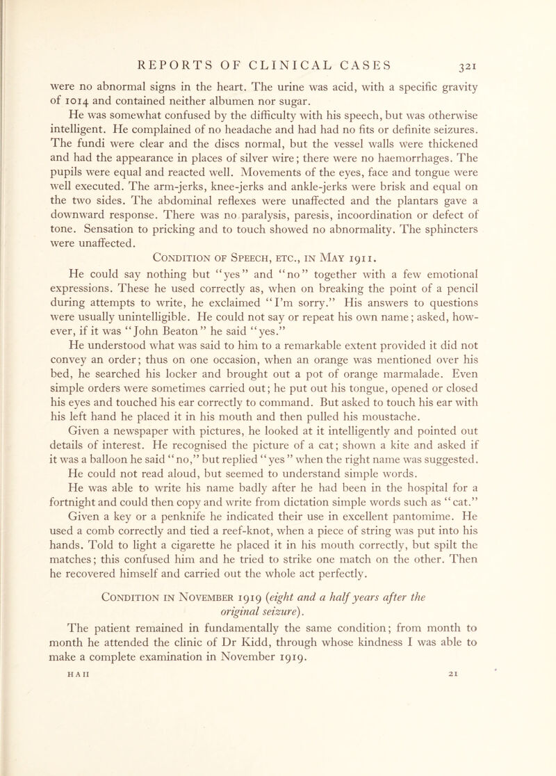 were no abnormal signs in the heart. The urine was acid, with a specific gravity of 1014 and contained neither albumen nor sugar. He was somewhat confused by the difficulty with his speech, but was otherwise intelligent. He complained of no headache and had had no fits or definite seizures. The fundi were clear and the discs normal, but the vessel walls Were thickened and had the appearance in places of silver wire; there were no haemorrhages. The pupils were equal and reacted well. Movements of the eyes, face and tongue were well executed. The arm-jerks, knee-jerks and ankle-jerks were brisk and equal on the two sides. The abdominal reflexes were unaffected and the plantars gave a downward response. There was no paralysis, paresis, incoordination or defect of tone. Sensation to pricking and to touch showed no abnormality. The sphincters were unaffected. Condition of Speech, etc., in May 1911. He could say nothing but “yes” and “no” together with a few emotional expressions. These he used correctly as, when on breaking the point of a pencil during attempts to write, he exclaimed “I’m sorry.” His answers to questions were usually unintelligible. He could not say or repeat his own name; asked, how¬ ever, if it was “John Beaton” he said “yes.” He understood what was said to him to a remarkable extent provided it did not convey an order; thus on one occasion, when an orange was mentioned over his bed, he searched his locker and brought out a pot of orange marmalade. Even simple orders were sometimes carried out; he put out his tongue, opened or closed his eyes and touched his ear correctly to command. But asked to touch his ear with his left hand he placed it in his mouth and then pulled his moustache. Given a newspaper with pictures, he looked at it intelligently and pointed out details of interest. He recognised the picture of a cat; shown a kite and asked if it was a balloon he said “no,” but replied “yes ” when the right name was suggested. He could not read aloud, but seemed to understand simple words. He was able to write his name badly after he had been in the hospital for a fortnight and could then copy and write from dictation simple words such as “cat.” Given a key or a penknife he indicated their use in excellent pantomime. He used a comb correctly and tied a reef-knot, when a piece of string was put into his hands. Told to light a cigarette he placed it in his mouth correctly, but spilt the matches; this confused him and he tried to strike one match on the other. Then he recovered himself and carried out the whole act perfectly. Condition in November 1919 (eight and a half years after the original seizure). The patient remained in fundamentally the same condition; from month to month he attended the clinic of Dr Kidd, through whose kindness I was able to make a complete examination in November 1919. HA II 21