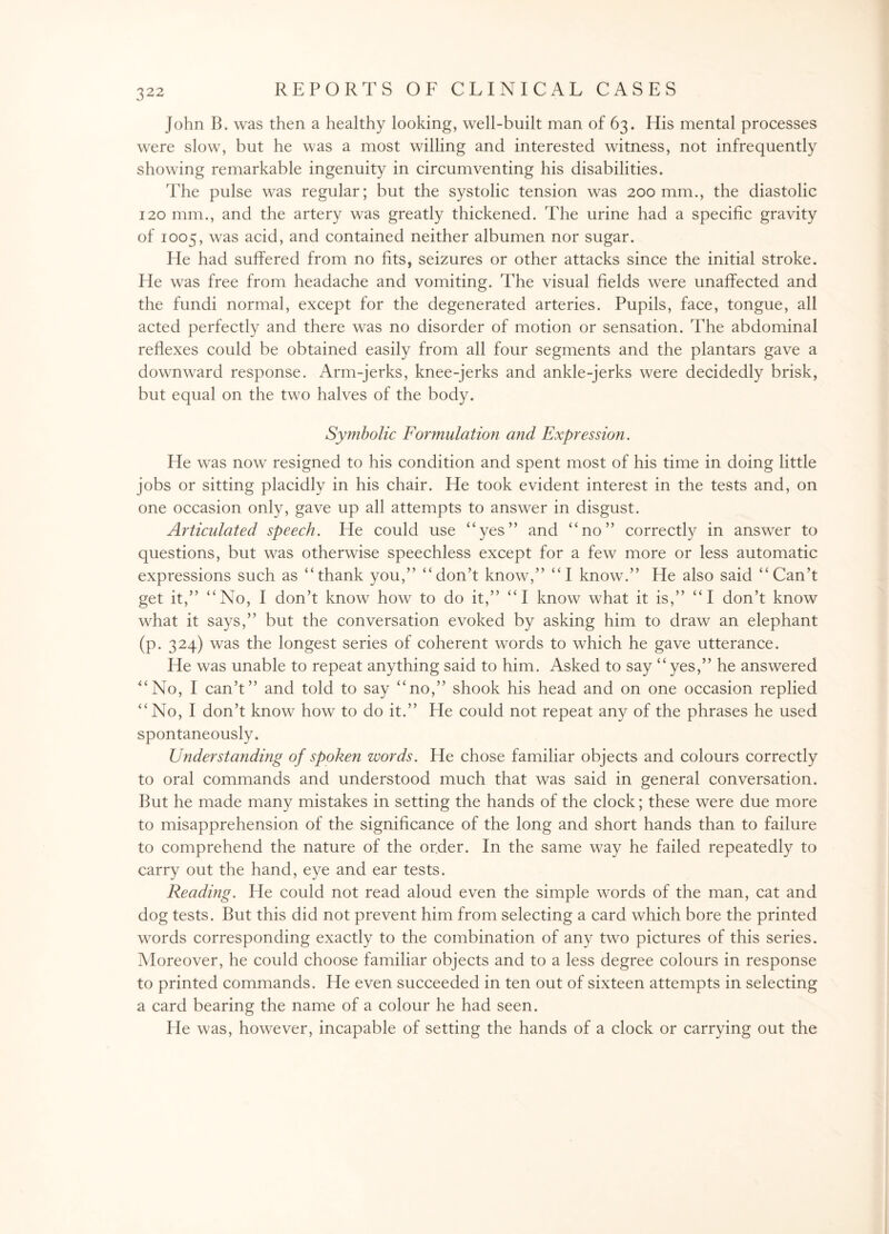 John B. was then a healthy looking, well-built man of 63. His mental processes were slow, but he was a most willing and interested witness, not infrequently showing remarkable ingenuity in circumventing his disabilities. The pulse was regular; but the systolic tension was 200 mm., the diastolic 120 mm., and the artery was greatly thickened. The urine had a specific gravity of 1005, was acid, and contained neither albumen nor sugar. He had suffered from no fits, seizures or other attacks since the initial stroke. He was free from headache and vomiting. The visual fields were unaffected and the fundi normal, except for the degenerated arteries. Pupils, face, tongue, all acted perfectly and there was no disorder of motion or sensation. The abdominal reflexes could be obtained easily from all four segments and the plantars gave a downward response. Arm-jerks, knee-jerks and ankle-jerks were decidedly brisk, but equal on the two halves of the body. < ( i t Symbolic Formulation and Expression. He was now resigned to his condition and spent most of his time in doing little jobs or sitting placidly in his chair. He took evident interest in the tests and, on one occasion only, gave up all attempts to answer in disgust. Articidated speech. He could use “yes” and “no” correctly in answer to questions, but was otherwise speechless except for a few more or less automatic expressions such as “thank you,” “don’t know,” “I know.” He also said “Can’t get it,” “No, I don’t know how to do it,” “I know what it is,” “I don’t know what it says,” but the conversation evoked by asking him to draw an elephant (p. 324) was the longest series of coherent words to which he gave utterance. He was unable to repeat anything said to him. Asked to say “yes,” he answered No, I can’t” and told to say “no,” shook his head and on one occasion replied No, I don’t know how to do it.” He could not repeat any of the phrases he used spontaneously. Understanding of spoken words. He chose familiar objects and colours correctly to oral commands and understood much that was said in general conversation. But he made many mistakes in setting the hands of the clock; these were due more to misapprehension of the significance of the long and short hands than to failure to comprehend the nature of the order. In the same way he failed repeatedly to carry out the hand, eye and ear tests. Reading. He could not read aloud even the simple words of the man, cat and dog tests. But this did not prevent him from selecting a card which bore the printed words corresponding exactly to the combination of any two pictures of this series. Moreover, he could choose familiar objects and to a less degree colours in response to printed commands. He even succeeded in ten out of sixteen attempts in selecting a card bearing the name of a colour he had seen. He was, however, incapable of setting the hands of a clock or carrying out the