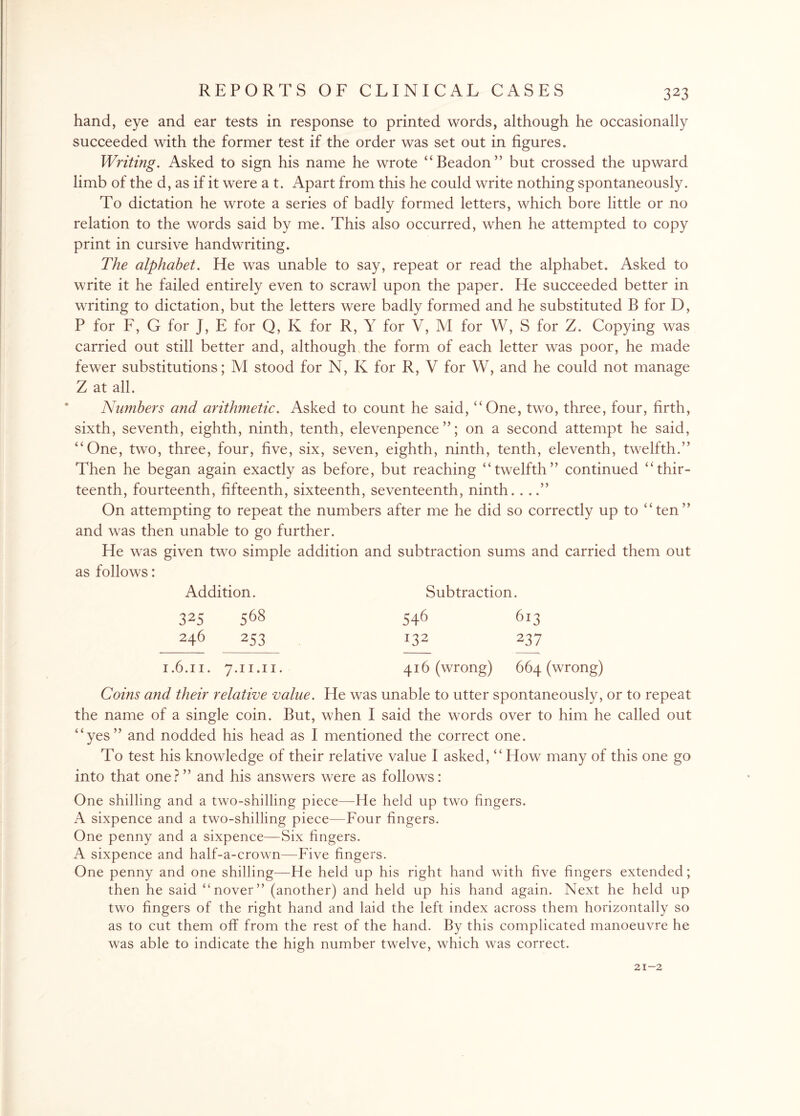 hand, eye and ear tests in response to printed words, although he occasionally succeeded with the former test if the order was set out in figures. Writing. Asked to sign his name he wrote “Beadon” but crossed the upward limb of the d, as if it were a t. Apart from this he could write nothing spontaneously. To dictation he wrote a series of badly formed letters, which bore little or no relation to the words said by me. This also occurred, when he attempted to copy print in cursive handwriting. The alphabet. He was unable to say, repeat or read the alphabet. Asked to write it he failed entirely even to scrawl upon the paper. He succeeded better in writing to dictation, but the letters were badly formed and he substituted B for D, P for F, G for J, E for Q, K for R, Y for V, M for W, S for Z. Copying was carried out still better and, although the form of each letter was poor, he made fewer substitutions; M stood for N, K for R, V for W, and he could not manage Z at all. Numbers and arithmetic. Asked to count he said, “One, two, three, four, firth, sixth, seventh, eighth, ninth, tenth, elevenpence”; on a second attempt he said, “One, two, three, four, five, six, seven, eighth, ninth, tenth, eleventh, twelfth.” Then he began again exactly as before, but reaching “twelfth” continued “thir¬ teenth, fourteenth, fifteenth, sixteenth, seventeenth, ninth. ...” On attempting to repeat the numbers after me he did so correctly up to “ten” and was then unable to go further. He was given two simple addition and subtraction sums and carried them out as follows: Addition. Subtraction. 32S 568 246 253 1.6.11. 7.11.11. 546 613 132 237 416 (wrong) 664 (wrong) Coins and their relative value. He was unable to utter spontaneously, or to repeat the name of a single coin. But, when I said the words over to him he called out “yes” and nodded his head as I mentioned the correct one. To test his knowledge of their relative value I asked, “ How many of this one go into that one?” and his answers were as follows: One shilling and a two-shilling piece—He held up two fingers. A sixpence and a two-shilling piece—Four fingers. One penny and a sixpence—Six fingers. A sixpence and half-a-crown—Five fingers. One penny and one shilling—He held up his right hand with five fingers extended; then he said “nover” (another) and held up his hand again. Next he held up two fingers of the right hand and laid the left index across them horizontally so as to cut them off from the rest of the hand. By this complicated manoeuvre he was able to indicate the high number twelve, which was correct. 21-2