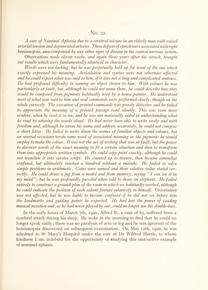 No. 22 A case of Nominal Aphasia due to a cerebral seizure in an elderly man with raised arterial tension and degenerated arteries. These defects of speech were associated with right hemianopsia, unaccompanied by any other signs of disease in the central nervous system. Observations made eleven weeks, and again three years after the attack, brought out results which were fundamentally identical in character. Words were not lacking, but he was perpetually held up for want of the one which exactly expressed his meaning. Articulation and syntax were not otherwise affected and he could repeat what was said to him, if it was not a long and complicated sentence. He had profound difficulty in naming an object shown to him. With colours he was particularly at fault; but, although he could not name them, he could describe how they would be composed from pigments habitually used by a house painter. He understood most of what was said to him and oral commands were performed slowly, though on the whole correctly. The execution of printed commands was grossly defective and he failed to appreciate the meaning of a printed passage read silently. This was even more evident, when he read it to me, and he was not materially aided in understanding what he read by uttering the words aloud. He had never been able to write easily and with freedom and, although he wrote his name and address accurately, he could not compose a short letter. He failed to write down the names of familiar objects and colours, but on several occasions wrote some word of associated meaning or the pigments he would employ to make the colour. It was not the act of writing that was at fault, but the power to discover words of the exact meaning to fit a certain situation and then to transform them into appropriate written symbols. He could copy print exactly, although he could not translate it into cursive script. He counted up to twenty, then became somewhat confused, but ultimately reached a hundred without a mistake. He failed to solve simple problems in arithmetic. Coins were named and their relative value stated cor¬ rectly. He could draw a jug from a model and from memory, saying “I can see it in my mind but he was profoundly puzzled when told to draw an elephant. He failed entirely to construct a ground-plan of the room in which we habitually worked, although he could indicate the position of each salient feature relatively to himself. Orientation was not affected, but he was liable to become confused if he did not see before him the landmarks and guiding points he expected. He had lost the power of reading musical notation and, as he had never played by ear, could no longer use his double-bass. In the early hours of March 7th, 1920, Alfred B., a man of 65, suffered from a cerebral attack during his sleep. He woke in the morning to find that he could no longer speak easily; there was no paralysis of arm or leg and he was ignorant of the hemianopsia discovered on subsequent examination. On May 12th, 1920, he was admitted to St Mary’s Hospital under the care of Dr Wilfred Harris, to whose kindness I am indebted for the opportunity of studying this instructive example of nominal aphasia.