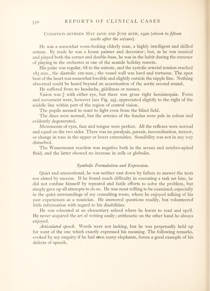 33° Condition between May 22nd and June 20TH, 1920 (eleven to fifteen weeks after the seizure). He was a somewhat worn-looking elderly man, a highly intelligent and skilled artisan. By trade he was a house painter and decorator; but, as he was musical and played both the cornet and double-bass, he was in the habit during the summer of playing in the orchestra at one of the seaside holiday resorts. His pulse was regular, 68 to the minute, and the systolic arterial tension reached 185 mm., the diastolic 100 mm.; the vessel wall was hard and tortuous. The apex beat of the heart was somewhat forcible and slightly outside the nipple line. Nothing abnormal could be heard beyond an accentuation of the aortic second sound. He suffered from no headache, giddiness or nausea. Vision was J- with either eye, but there was gross right hemianopsia. Form and movement were, however (see Fig. 29), appreciated slightly to the right of the middle line within part of the region of central vision. The pupils seemed to react to light even from the blind field. The discs were normal, but the arteries of the fundus were pale in colour and evidently degenerated. Movements of eyes, face and tongue were perfect. All the reflexes were normal and equal on the two sides. There was no paralysis, paresis, incoordination, tremor, or change in tone in the upper or lower extremities. Sensibility was not in any way disturbed. The Wassermann reaction was negative both in the serum and cerebro-spinal fluid, and the latter showed no increase in cells or globulin. Symbolic Formulation and Expression. Quiet and unemotional, he was neither cast down by failure to answer the tests nor elated by success. If he found much difficulty in executing a task set him, he did not confuse himself by repeated and futile efforts to solve the problem, but simply gave up all attempts to do so. He was most willing to be examined, especially in the quiet surroundings of my consulting room, where he enjoyed talking of his past experiences as a musician. He answered questions readily, but volunteered little information with regard to his disabilities. He was educated at an elementary school where he learnt to read and spell. He never acquired the art of writing easily; arithmetic on the other hand he always enjoyed. Articulated speech. Words were not lacking, but he was perpetually held up for want of the one which exactly expressed his meaning. The following remarks, evoked by my enquiry if he had seen many elephants, forms a good example of his defects of speech.