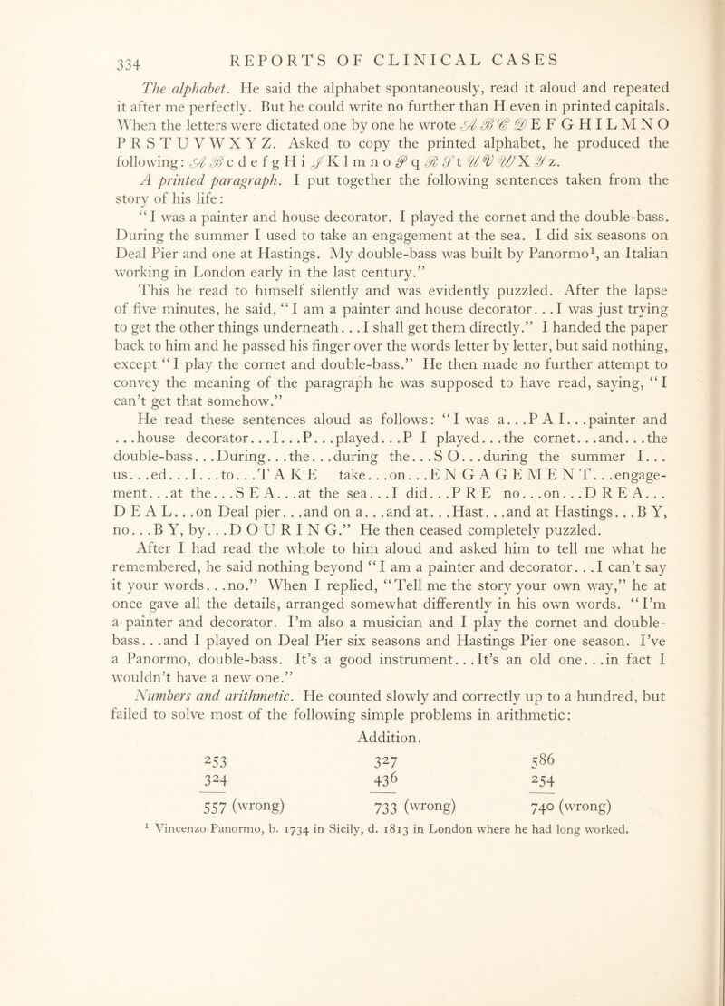 The alphabet. He said the alphabet spontaneously, read it aloud and repeated it after me perfectly. But he could write no further than H even in printed capitals. When the letters were dictated one by one he wrote ^§E F GHILMNO PRSTUVWXYZ. Asked to copy the printed alphabet, he produced the following: ^ #c d e f g H i gf K lmno^q^^t W WN Jf z. A printed paragraph. I put together the following sentences taken from the story of his life: “ I was a painter and house decorator. I played the cornet and the double-bass. During the summer I used to take an engagement at the sea. I did six seasons on Deal Pier and one at Hastings. My double-bass was built by Panormo1, an Italian working in London early in the last century.” This he read to himself silently and was evidently puzzled. After the lapse of five minutes, he said, “I am a painter and house decorator. . .1 was just trying to get the other things underneath... I shall get them directly.” I handed the paper back to him and he passed his finger over the words letter by letter, but said nothing, except “ I play the cornet and double-bass.” He then made no further attempt to convey the meaning of the paragraph he was supposed to have read, saying, “I can’t get that somehow.” He read these sentences aloud as follows: “I was a. . .P A I. . .painter and . . . house decorator. . . I.. . P. . . played ...PI played. . . the cornet. . . and. . . the double-bass. . . During.. . the. . . during the ...SO... during the summer I. . . us... ed... I... to... T A K E take ...on...EN GAGEMENT... engage¬ ment ... at the... S E A... at the sea... I did ...PRE no. . . on. . . D R E A. . . D E A L. . . on Deal pier. . . and on a.. . and at. . . Hast. . . and at Hastings ...BY, no.. .B Y, by.. .D O U R I N G.” He then ceased completely puzzled. After I had read the whole to him aloud and asked him to tell me what he remembered, he said nothing beyond “I am a painter and decorator. . .1 can’t say it your words. . .no.” When I replied, “Tell me the story your own way,” he at once gave all the details, arranged somewhat differently in his own words. “I’m a painter and decorator. I’m also a musician and I play the cornet and double- bass. . .and I played on Deal Pier six seasons and Hastings Pier one season. I’ve a Panormo, double-bass. It’s a good instrument... It’s an old one... in fact I wouldn’t have a new one.” Numbers and arithmetic. He counted slowly and correctly up to a hundred, but failed to solve most of the following simple problems in arithmetic: Addition. 253 327 586 324 436 254 557 (wrong) 733 (wrong) 740 (wrong) 1 Vincenzo Panormo, b. 1734 in Sicily, d. 1813 in London where he had long worked.