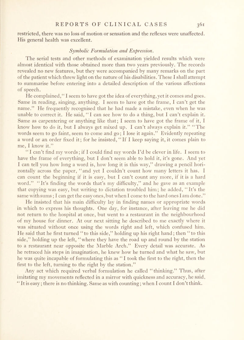 restricted, there was no loss of motion or sensation and the reflexes were unaffected. Elis general health was excellent. Symbolic Formulation and Expression. The serial tests and other methods of examination yielded results which were almost identical with those obtained more than two years previously. The records revealed no new features, but they were accompanied by many remarks on the part of the patient which threw light on the nature of his disabilities. These I shall attempt to summarise before entering into a detailed description of the various affections of speech. He complained/41 seem to have got the idea of everything, yet it comes and goes. Same in reading, singing, anything. I seem to have got the frame, I can’t get the name.” He frequently recognised that he had made a mistake, even when he was unable to correct it. He said, “ I can see how to do a thing, but I can’t explain it. Same as carpentering or anything like that; I seem to have got the frame of it, I know how to do it, but I always get mixed up. I can’t always explain it.” “The words seem to go faint, seem to come and go; I lose it again.” Evidently repeating a word or an order fixed it; for he insisted,44 If I keep saying it, it comes plain to me, I know it.” 441 can’t find my words; if I could find my words I’d be clever in life. I seem to have the frame of everything, but I don’t seem able to hold it, it’s gone. And yet I can tell you how long a word is, how long it is this way,” drawing a pencil hori¬ zontally across the paper, “and yet I couldn’t count how many letters it has. I can count the beginning if it is easy, but I can’t count any more, if it is a hard word.” “It’s finding the words that’s my difficulty,” and he gave as an example that copying was easy, but writing to dictation troubled him; he added, “It’s the same with sums ; I can get the easy ones, but when I come to the hard ones I am done.” He insisted that his main difficulty lay in finding names or appropriate words in which to express his thoughts. One day, for instance, after leaving me he did not return to the hospital at once, but went to a restaurant in the neighbourhood of my house for dinner. At our next sitting he described to me exactly where it was situated without once using the words right and left, which confused him. He said that he first turned 44to this side,” holding up his right hand; then “to this side,” holding up the left, 44 where they have the road up and round by the station to a restaurant near opposite the Marble Arch.” Every detail was accurate. As he retraced his steps in imagination, he knew how he turned and what he saw, but he was quite incapable of formulating this as 441 took the first to the right, then the first to the left, turning to the right by the station.” Any act which required verbal formulation he called “thinking.” Thus, after imitating my movements reflected in a mirror with quickness and accuracy, he said, “ It is easy; there is no thinking. Same as with counting; when I count I don’t think.