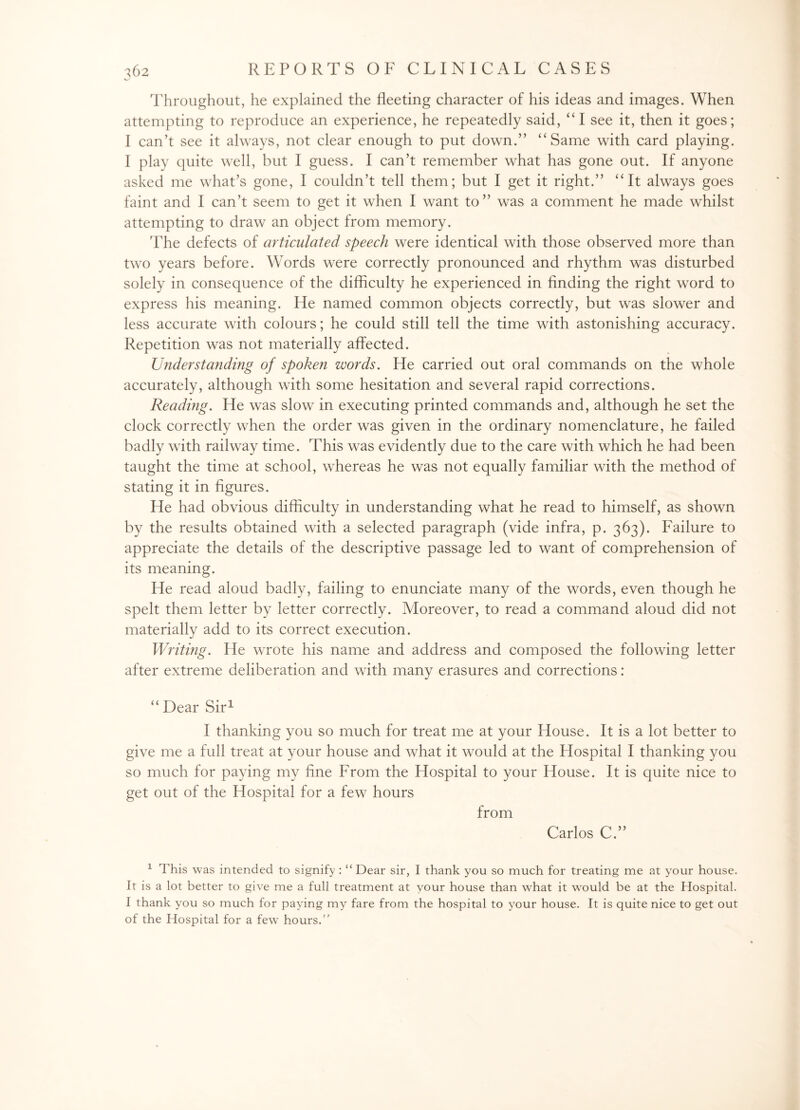 Throughout, he explained the fleeting character of his ideas and images. When attempting to reproduce an experience, he repeatedly said, “I see it, then it goes; I can’t see it always, not clear enough to put down.” “Same with card playing. I play quite well, but I guess. I can’t remember what has gone out. If anyone asked me what’s gone, I couldn’t tell them; but I get it right.” “It always goes faint and I can’t seem to get it when I want to” was a comment he made whilst attempting to draw an object from memory. The defects of articulated speech were identical with those observed more than two years before. Words were correctly pronounced and rhythm was disturbed solely in consequence of the difficulty he experienced in finding the right word to express his meaning. He named common objects correctly, but was slower and less accurate with colours; he could still tell the time with astonishing accuracy. Repetition was not materially affected. Understanding of spoken words. He carried out oral commands on the whole accurately, although with some hesitation and several rapid corrections. Reading. He was slow in executing printed commands and, although he set the clock correctly when the order was given in the ordinary nomenclature, he failed badly with railway time. This was evidently due to the care with which he had been taught the time at school, whereas he was not equally familiar with the method of stating it in figures. He had obvious difficulty in understanding what he read to himself, as shown by the results obtained with a selected paragraph (vide infra, p. 363). Failure to appreciate the details of the descriptive passage led to want of comprehension of its meaning. He read aloud badly, failing to enunciate many of the words, even though he spelt them letter by letter correctly. Aloreover, to read a command aloud did not materially add to its correct execution. Writing. He wrote his name and address and composed the following letter after extreme deliberation and with many erasures and corrections: “ Dear Sir1 I thanking you so much for treat me at your blouse. It is a lot better to give me a full treat at your house and what it would at the Hospital I thanking you so much for paying my fine From the Hospital to your House. It is quite nice to get out of the Hospital for a few hours from Carlos C.” 1 This was intended to signify: “ Dear sir, I thank you so much for treating me at yrour house. It is a lot better to give me a full treatment at your house than what it would be at the Hospital. I thank you so much for paying my fare from the hospital to your house. It is quite nice to get out of the Hospital for a few hours.”