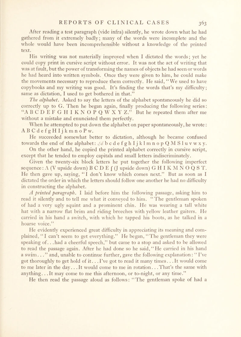 After reading a test paragraph (vide infra) silently, he wrote down what he had gathered from it extremely badly; many of the words were incomplete and the whole would have been incomprehensible without a knowledge of the printed text. His writing was not materially improved when I dictated the words; yet he could copy print in cursive script without error. It was not the act of writing that was at fault, but the power of transforming the names of objects he had seen or words he had heard into written symbols. Once they were given to him, he could make the movements necessary to reproduce them correctly. He said, “We used to have copybooks and my writing was good. It’s finding the words that’s my difficulty; same as dictation, I used to get bothered in that.” The alphabet. Asked to say the letters of the alphabet spontaneously he did so correctly up to G. Then he began again, finally producing the following series: “A BCDEFGHIKNOPQWXY Z.” But he repeated them after me without a mistake and enunciated them perfectly. When he attempted to put down the alphabet on paper spontaneously, he wrote : ABCdefgHIjkmnoPw. He succeeded somewhat better to dictation, although he became confused towards the end of the alphabet :^bcdefghIjklmnopQMSluvwxy. On the other hand, he copied the printed alphabet correctly in cursive script, except that he tended to employ capitals and small letters indiscriminately. Given the twenty-six block letters he put together the following imperfect sequence: A (V upside down) B C D E f (J upside down) G H I K M N O Q S T. He then gave up, saying, “I don’t know which comes next.” But as soon as I dictated the order in which the letters should follow one another he had no difficulty in constructing the alphabet. A printed paragraph. I laid before him the following passage, asking him to read it silently and to tell me what it conveyed to him. “The gentleman spoken of had a very ugly squint and a prominent chin. He was wearing a tall white hat with a narrow flat brim and riding breeches with yellow leather gaiters. He carried in his hand a switch, with which he tapped his boots, as he talked in a hoarse voice.” He evidently experienced great difficulty in appreciating its meaning and com¬ plained, “I can’t seem to get everything.” He began, “The gentleman they were speaking of. . .had a cheerful speech,” but came to a stop and asked to be allowed to read the passage again. After he had done so he said, “He carried in his hand a swim. . . ” and, unable to continue further, gave the following explanation: “ I’ve got thoroughly to get hold of it. . . I’ve got to read it many times. . . It would come to me later in the day. . . It would come to me in rotation. . .That’s the same with anything. . .It may come to me this afternoon, or to-night, or any time.” He then read the passage aloud as follows: “The gentleman spoke of had a