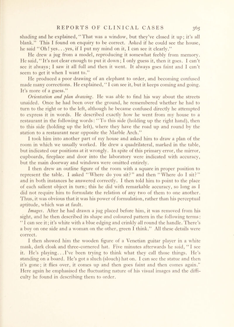 shading and he explained, “That was a window, but they’ve closed it up; it’s all blank.” This I found on enquiry to be correct. Asked if he could see the house, he said “Oh! yes. . .yes, if I put my mind on it, I can see it clearly.” He drew a jug from a model, reproducing it somewhat feebly from memory. He said, “It’s not clear enough to put it down; I only guess it, then it goes. I can’t see it always; I saw it all full and then it went. It always goes faint and I can’t seem to get it when I want to.” He produced a poor drawing of an elephant to order, and becoming confused made many corrections. He explained, “ I can see it, but it keeps coming and going. It’s more of a guess.” Orientation and plan drawing. He was able to find his way about the streets unaided. Once he had been over the ground, he remembered whether he had to turn to the right or to the left, although he became confused directly he attempted to express it in words. He described exactly how he went from my house to a restaurant in the following words: “To this side (holding up the right hand), then to this side (holding up the left), where they have the road up and round by the station to a restaurant near opposite the Marble Arch.” I took him into another part of my house and asked him to draw a plan of the room in which we usually worked. He drew a quadrilateral, marked in the table, but indicated our positions at it wrongly. In spite of this primary error, the mirror, cupboards, fireplace and door into the laboratory were indicated with accuracy, but the main doorway and windows were omitted entirely. I then drew an outline figure of the room with a square in proper position to represent the table. I asked “Where do you sit?” and then “Where do I sit?” and in both instances he answered correctly. I then told him to point to the place of each salient object in turn; this he did with remarkable accuracy, so long as I did not require him to formulate the relation of any two of them to one another. Thus, it was obvious that it was his power of formulation, rather than his perceptual aptitude, which was at fault. Images. After he had drawn a jug placed before him, it was removed from his sight, and he then described its shape and coloured pattern in the following terms: “ I can see it; it’s white with a blue edging and crinkly all round the handle. There’s a boy on one side and a woman on the other, green I think.” All these details were correct. I then showed him the wooden figure of a Venetian guitar player in a white mask, dark cloak and three-cornered hat. Five minutes afterwards he said, “I see it. He’s playing... I’ve been trying to think what they call those things. He’s standing on a board. He’s got a sluch (slouch) hat on. I can see the statue and then it’s gone; it flies over, it comes up and then goes faint and then comes again.’' Here again he emphasised the fluctuating nature of his visual images and the diffi¬ culty he found in describing them to order.