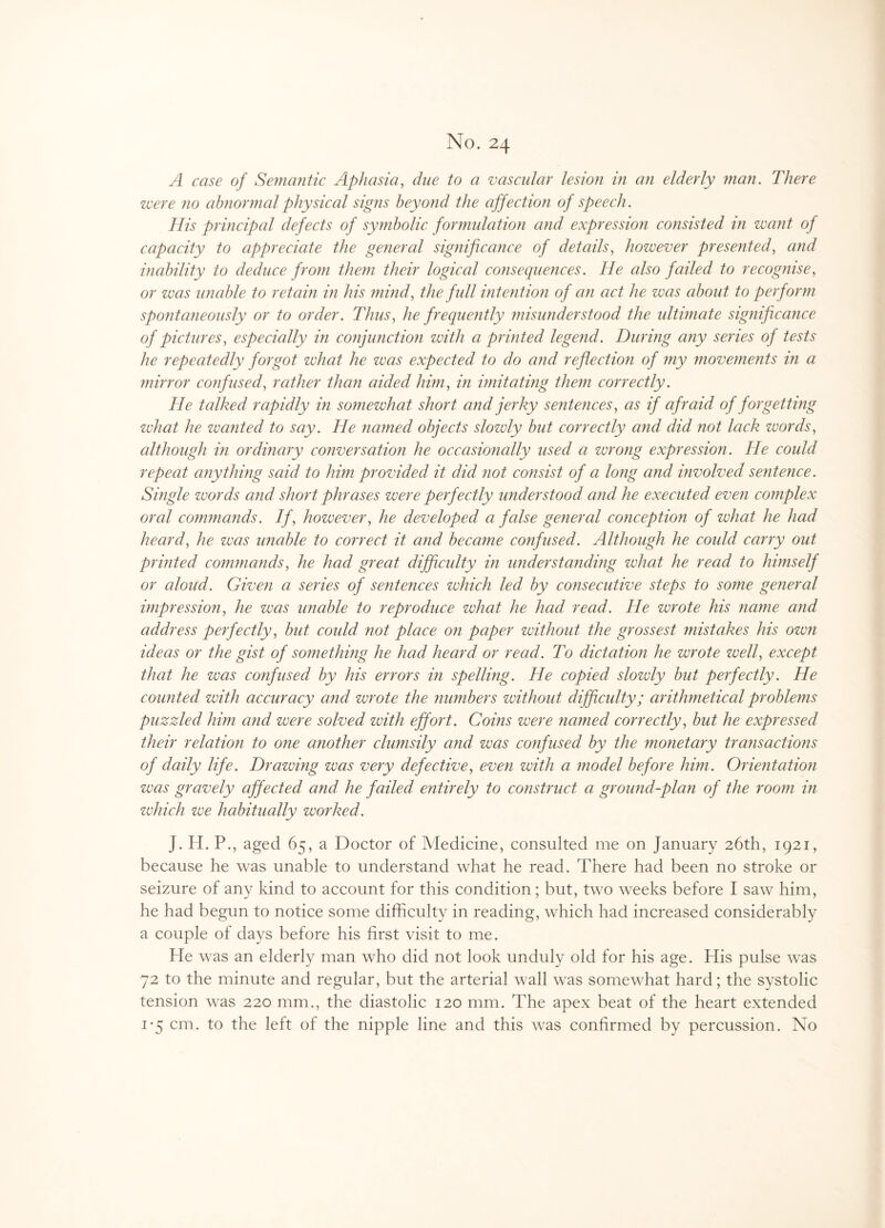 No. 24 A case of Semantic Aphasia, to a vascular lesion in an elderly ?nan. There were no abnormal physical signs beyond the affection of speech. His principal defects of symbolic formulation and expression consisted in want of capacity to appreciate the general significance of details, however presented, and inability to deduce from them their logical consequences. He also failed to recognise, or was unable to retain in his mind, the full intention of an act he was about to perform spontaneously or to order. Thus, he frequently misunderstood the ultimate significance of pictures, especially in conjunction with a printed legend. During any series of tests he repeatedly forgot what he was expected to do and reflection of my movements in a mirror confused, rather than aided him, in imitating them correctly. He talked rapidly in somewhat short and jerky sentences, as if afraid of forgetting what he wanted to say. He named objects slowly but correctly and did not lack words, although in ordinary conversation he occasionally used a wrong expression. He could repeat anything said to him provided it did not consist of a long and involved sentence. Single words and short phrases were perfectly understood and he executed even complex oral comznands. If, however, he developed a false general conception of what he had heard, he zvas unable to correct it and became confused. Although he could carry out printed commands, he had great difficulty in under staziding what he read to himself or aloud. Givezi a series of sentences which led by consecutive steps to some general impression, he was unable to reproduce what he had read. He wrote his name and address perfectly, but could not place on paper without the grossest mistakes his own ideas or the gist of something he had heard or read. To dictation he wrote well, except that he was confused by his errors in spelling. He copied slowly but perfectly. He counted with accuracy and wrote the numbers without difficulty; arithmetical problems puzzled him and were solved with effort. Coins were named correctly, but he expressed their relation to one another clumsily and was confused by the monetary transactions of daily life. Drawing was very defective, even with a model before him. Orientation was gravely affected and he failed entirely to construct a ground-plan of the room in which we habitually worked. J. H. P., aged 65, a Doctor of Medicine, consulted me on January 26th, 1921, because he was unable to understand what he read. There had been no stroke or seizure of any kind to account for this condition; but, two weeks before I saw him, he had begun to notice some difficulty in reading, which had increased considerably a couple of days before his first visit to me. He was an elderly man who did not look unduly old for his age. His pulse was 72 to the minute and regular, but the arterial wall was somewhat hard; the systolic tension was 220 mm., the diastolic 120 mm. The apex beat of the heart extended 1*5 cm. to the left of the nipple line and this was confirmed by percussion. No