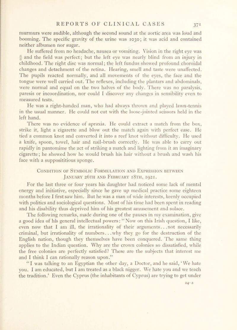 murmurs were audible, although the second sound at the aortic area was loud and booming. The specific gravity of the urine was 1030; it was acid and contained neither albumen nor sugar. He suffered from no headache, nausea or vomiting. Vision in the right eye was -§- and the field was perfect; but the left eye was nearly blind from an injury in childhood. The right disc was normal; the left fundus showed profound choroidal changes and detachment of the retina. Hearing, smell and taste were unaffected. The pupils reacted normally, and all movements of the eyes, the face and the tongue were well carried out. The reflexes, including the plantars and abdominals, were normal and equal on the two halves of the body. There was no paralysis, paresis or incoordination, nor could I discover any changes in sensibility even to measured tests. Pie was a right-handed man, who had always thrown and played lawn-tennis in the usual manner. He could not cut with the loose-jointed scissors held in the left hand. There was no evidence of apraxia. He could extract a match from the box, strike it, light a cigarette and blow out the match again with perfect ease. He tied a common knot and converted it into a reef knot without difficulty. He used a knife, spoon, towel, hair and nail-brush correctly. lie was able to carry out rapidly in pantomime the act of striking a match and lighting from it an imaginary cigarette; he showed how he would brush his hair without a brush and wash his face with a supposititious sponge. Condition of Symbolic Formulation and Expression between January 26th and February i8th, 1921. For the last three or four years his daughter had noticed some lack of mental energy and initiative, especially since he gave up medical practice some eighteen months before I first saw him. But he was a man of wide interests, keenly occupied with politics and sociological questions. Most of his time had been spent in reading and his disability thus deprived him of his greatest amusement and solace. The following remarks, made during one of the pauses in my examination, give a good idea of his general intellectual powers: “Now on this Irish question, I like, even now that I am ill, the irrationality of their arguments... not necessarily criminal, but irrationality of numbers. . .why they go for the destruction of the English nation, though they themselves have been conquered. The same thing applies to the Indian question. Why are the crown colonies so dissatisfied, while the free colonies are perfectly satisfied? These are the subjects that interest me and I think I can rationally reason upon.” “I was talking to an Egyptian the other day, a Doctor, and he said, ‘We hate you. I am educated, but I am treated as a black nigger. We hate you and we teach the tradition.’ Even the Cyprus (the inhabitants of Cyprus) are trying to get under 24-2