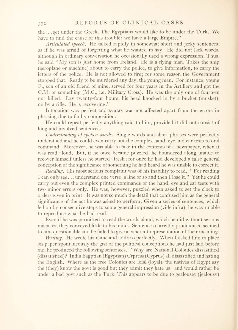 the. . .get under the Greek. The Egyptians would like to be under the Turk. We have to find the cause of this trouble; we have a large Empire.” Articulated speech. He talked rapidly in somewhat short and jerky sentences, as if he was afraid of forgetting what he wanted to say. He did not lack words, although in ordinary conversation he occasionally used a wrong expression. Thus, he said “My son is just home from Ireland. He is a flying man. Takes the ship (aeroplane or machine) about to carry the police, to give information, to carry the letters of the police. He is not allowed to fire; for some reason the Government stopped that. Ready to be murdered any day, the young man. For instance, young F., son of an old friend of mine, served for four years in the Artillery and got the C.M. or something (M.C., i.e. Military Cross). He was the only one of fourteen not killed. Lay twenty-four hours, his head knocked in by a bucket (musket), no by a rifle. He is recovering.” Intonation was perfect and syntax was not affected apart from the errors in phrasing due to faulty composition. He could repeat perfectly anything said to him, provided it did not consist of long and involved sentences. U?iderstanding of spoken words. Single words and short phrases were perfectly understood and he could even carry out the complex hand, eye and ear tests to oral command. Moreover, he was able to take in the contents of a newspaper, when it was read aloud. But, if he once became puzzled, he floundered along unable to recover himself unless he started afresh; for once he had developed a false general conception of the significance of something he had heard he was unable to correct it. Reading. His most serious complaint was of his inability to read. “For reading I can only see. . .understand one verse, a line or so and then I lose it.” Yet he could carry out even the complex printed commands of the hand, eye and ear tests with two minor errors only. He was, however, puzzled when asked to set the clock to orders given in print. It was not so much the detail that confused him as the general significance of the act he was asked to perform. Given a series of sentences, which led on by consecutive steps to some general impression (vide infra), he was unable to reproduce what he had read. Even if he was permitted to read the words aloud, which he did without serious mistakes, they conveyed little to his mind. Sentences correctly pronounced seemed to him questionable and he failed to give a coherent representation of their meaning. Writing. He wrote his name and address perfectly. When I asked him to place on paper spontaneously the gist of the political conceptions he had just laid before me, he produced the following sentences. “Why are National Colonies dissastified (dissatisfied) ? India Eagptian (Egyptian) Crpress (Cyprus) all dissastified and hating the English. Where as the free Colonies are loial (loyal), the natives of Egypt say the (they) know the govt is good but they admit they hate us. and would rather be under a bad govt such as the Turk. This appears to be due to gealousey (jealousy)
