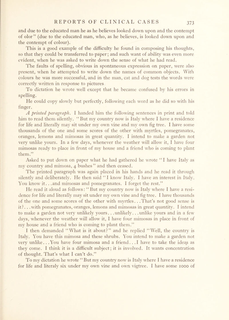 and due to the educated man he as he believes looked down upon and the contempt of olor” (due to the educated man, who, as he believes, is looked down upon and the contempt of colour). This is a good example of the difficulty he found in composing his thoughts, so that they could be transferred to paper; and such want of ability was even more evident, when he was asked to write down the sense of what he had read. The faults of spelling, obvious in spontaneous expression on paper, were also present, when he attempted to write down the names of common objects. With colours he was more successful, and in the man, cat and dog tests the words were correctly written in response to pictures. To dictation he wrote well except that he became confused by his errors in spelling. He could copy slowly but perfectly, following each word as he did so with his finger. A printed paragraph. I handed him the following sentences in print and told him to read them silently. “ Rut my country now is Italy where I have a residence for life and literally may sit under my own vine and my own fig tree. I have some thousands of the one and some scores of the other with myrtles, pomegranates, oranges, lemons and mimosas in great quantity. I intend to make a garden not very unlike yours. In a few days, whenever the weather will allow it, I have four mimosas ready to place in front of my house and a friend who is coming to plant them.” Asked to put down on paper what he had gathered he wrote “I have Italy as my country and mimosa, 4 bushes” and then ceased. The printed paragraph was again placed in his hands and he read it through silently and You know it. . .and mimosas and pomegranates. I forget the rest.” He read it aloud as follows: “ But my country now is Italy where I have a resi¬ dence for life and literally may sit under my own vine and fig tree. I have thousands of the one and some scores of the other with myrtles. . .That’s not good sense is it?. . .with pomegranates, oranges, lemons and mimosas in great quantity. I intend to make a garden not very unlikely yours. . . unlikely. . . unlike yours and in a few days, whenever the weather will allow it, I have four mimosas in place in front of my house and a friend who is coming to plant them.” I then demanded “What is it about?” and he replied “Well, the country is Italy. You have this mimosa and these shrubs. You intend to make a garden not very unlike. . .You have four mimosa and a friend. . .1 have to take the ideas as they come. I think it is a difficult subject; it is involved. It wants concentration of thought. That’s what I can’t do.” To my dictation he wrote “But my country now is Italy where I have a residence for life and literaly six under my own vine and own vigtree. I have some 1000 of deliberately. He then said “I know Italy. I have an interest in Italy.