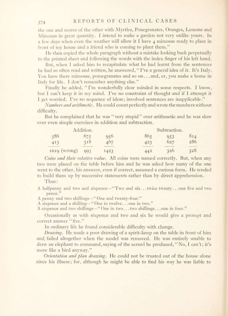 the one and scores of the other with Myrtles, Ponegranates, Oranges, Lemons and Mimosas in great quantity. I intend to make a garden not very unlike yours. In a few days when even the weather will allow it I have 4 mimosas ready to place in front of my house and a friend who is coming to plant them.” He then copied the whole paragraph without a mistake looking back perpetually to the printed sheet and following the words with the index finger of his left hand. But, when I asked him to recapitulate what he had learnt from the sentences he had so often read and written, he answered, “I’ve a general idea of it. It’s Italy. You have there mimosas, pomegranates and so on. . .and, er, you make a home in Italy for life. I don’t remember anything else.” Finally he added, “Em wonderfully clear minded in some respects. I know, but I can’t keep it in my mind. I’ve no constraint of thought and if I attempt it I get worried. I’ve no sequence of ideas; involved sentences are inapplicable.” Numbers and arithmetic. He could count perfectly and wrote the numbers without difficulty. But he complained that he wras “very stupid” over arithmetic and he was slow over even simple exercises in addition and subtraction. Addition. Subtraction. 586 675 956 865 953 814 4T3 3l8 467 423 627 286 1019 (wrong) 993 HA3 442 326 s28 Coins and their relative value. All coins were named correctly. But, wffien any two were placed on the table before him and he was asked how many of the one went to the other, his answers, even if correct, assumed a curious form. He tended to build them up by successive statements rather than by direct apprehension. Thus: A halfpenny and two and sixpence—“Two and six. . .twice twenty.. .one five and two pence.” A penny and two shillings—“One and twenty-four.” A sixpence and a shilling—“One in twelve. . .one in two.” A sixpence and two shillings—“One in two. . .two shillings. . .one in four.” Occasionally as with sixpence and two and six he Avould give a prompt and correct answer “five.” In ordinary life he found considerable difficulty with change. Drawing. He made a poor drawdng of a spirit-lamp on the table in front of him and failed altogether when the model was removed. He was entirely unable to draw an elephant to command, saying of the scrawl he produced, “No, I can’t; it’s more like a bird anyway.” Orientation and plan drawing. He could not be trusted out of the house alone since his illness; for, although he might be able to find his way he was liable to