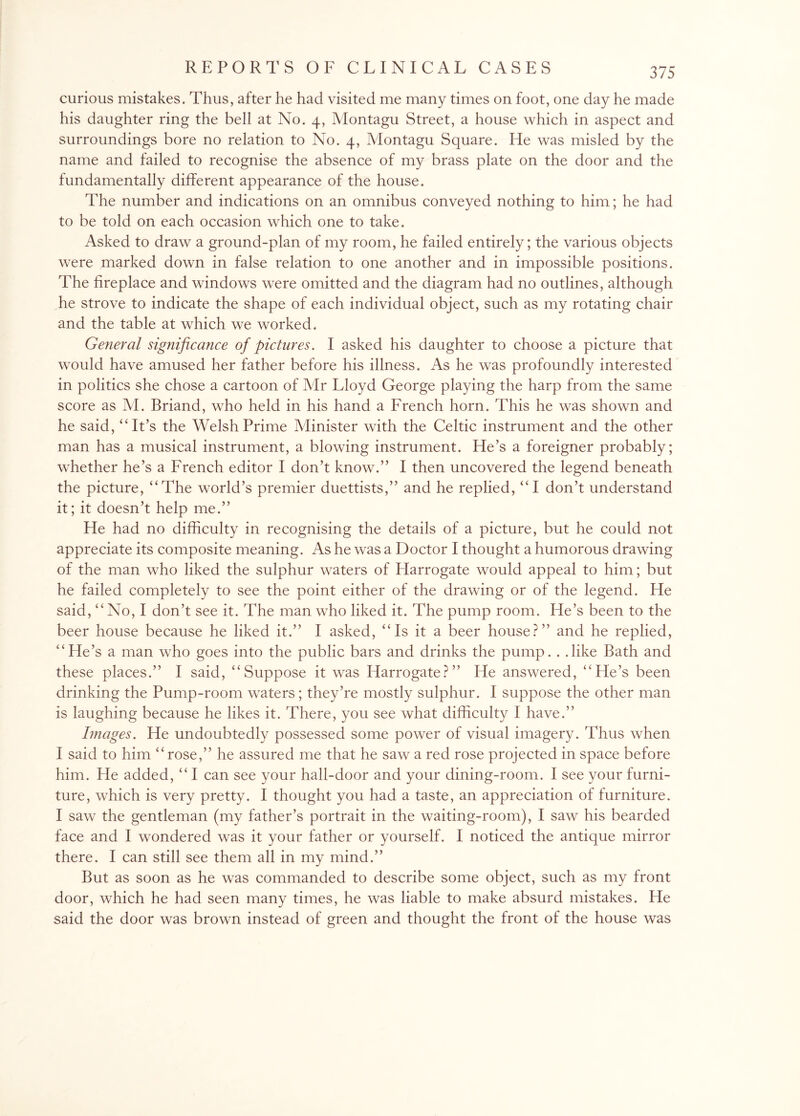 curious mistakes. Thus, after he had visited me many times on foot, one day he made his daughter ring the bell at No. 4, Montagu Street, a house which in aspect and surroundings bore no relation to No. 4, Montagu Square. He was misled by the name and failed to recognise the absence of my brass plate on the door and the fundamentally different appearance of the house. The number and indications on an omnibus conveyed nothing to him; he had to be told on each occasion which one to take. Asked to draw a ground-plan of my room, he failed entirely; the various objects were marked down in false relation to one another and in impossible positions. The fireplace and windows were omitted and the diagram had no outlines, although he strove to indicate the shape of each individual object, such as my rotating chair and the table at which we worked. General significance of pictures. I asked his daughter to choose a picture that would have amused her father before his illness. As he was profoundly interested in politics she chose a cartoon of Mr Lloyd George playing the harp from the same score as M. Briand, who held in his hand a French horn. This he was shown and he said, “It’s the Welsh Prime Minister with the Celtic instrument and the other man has a musical instrument, a blowing instrument. He’s a foreigner probably; whether he’s a French editor I don’t know.” I then uncovered the legend beneath the picture, “The world’s premier duettists,” and he replied, “I don’t understand it; it doesn’t help me.” He had no difficulty in recognising the details of a picture, but he could not appreciate its composite meaning. As he was a Doctor I thought a humorous drawing of the man who liked the sulphur waters of Harrogate would appeal to him; but he failed completely to see the point either of the drawing or of the legend. He said, “No, I don’t see it. The man who liked it. The pump room. He’s been to the beer house because he liked it.” I asked, “Is it a beer house?” and he replied, “He’s a man who goes into the public bars and drinks the pump.. .like Bath and these places.” I said, “Suppose it was Harrogate?” He answered, “He’s been drinking the Pump-room waters; they’re mostly sulphur. I suppose the other man is laughing because he likes it. There, you see what difficulty I have.” Images. He undoubtedly possessed some power of visual imagery. Thus when I said to him “rose,” he assured me that he saw a red rose projected in space before him. He added, “ I can see your hall-door and your dining-room. I see your furni¬ ture, which is very pretty. I thought you had a taste, an appreciation of furniture. I saw the gentleman (my father’s portrait in the waiting-room), I saw his bearded face and I wondered was it your father or yourself. I noticed the antique mirror there. I can still see them all in my mind.” But as soon as he was commanded to describe some object, such as my front door, which he had seen many times, he was liable to make absurd mistakes. He said the door was brown instead of green and thought the front of the house was