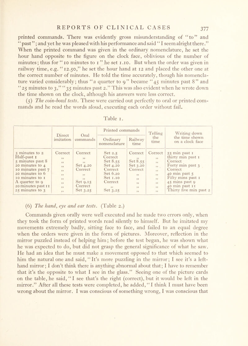 printed commands. There was evidently gross misunderstanding of “to” and ‘ ‘ past ”; and yet he was pleased with his performance and said ‘ ‘ I seem alright there When the printed command was given in the ordinary nomenclature, he set the hour hand opposite to the figure on the clock face, oblivious of the number of minutes; thus for “ io minutes to i ” he set i .10. But when the order was given in railway time, e.g. “ 12.50,” he set the hour hand at 12 and placed the other one at the correct number of minutes. He told the time accurately, though his nomencla¬ ture varied considerably; thus “a quarter to 9” became “45 minutes past 8” and “25 minutes to 3,” “35 minutes past 2.” This was also evident when he wrote down the time shown on the clock, although his answers were less correct. (5) The coin-bozd tests. These were carried out perfectly to oral or printed com¬ mands and he read the words aloud, executing each order without fail. Table 1. Direct imitation Oral commands Printed commands Telling the time Writing down the time shown on a clock face Ordinary nomenclature Railway time 5 minutes to 2 Correct Correct Set 2.5 Correct Correct 55 min past 1 Half-past 1 yy yy Correct y y y y thirty min past 1 5 minutes past 8 yy yy Set 8.55 Set 8.55 y y Correct 20 minutes to 4 yy Set 4.20 Set 4.20 Set 3.20 y y Forty min past 3 10 minutes past 7 yy Correct Correct Correct y y Correct 20 minutes to 6 y y yy Set 6.20 yy y y 40 min past 5 10 minutes to 1 y y yy Set 1.10 y y yy Fifty mins past 1 A quarter to 9 yy Set 9.15 Correct yy yy 45 mins past 9 20 minutes past 11 y y Correct y y y y y y 40 min past 11 25 minutes to 3 y y Set 3.25 Set 3.25 yy yy Thirty five min past 2 (6) The hand, eye and ear tests. (Table 2.) Commands given orally were well executed and he made two errors only, when they took the form of printed words read silently to himself. But he imitated my movements extremely badly, sitting face to face, and failed to an equal degree when the orders were given in the form of pictures. Moreover, reflection in the mirror puzzled instead of helping him; before the test began, he was shown what he was expected to do, but did not grasp the general significance of what he saw. He had an idea that he must make a movement opposed to that which seemed to him the natural one and said, “ It’s more puzzling in the mirror; I see it’s a left- hand mirror; I don’t think there is anything abnormal about that; I have to remember that it’s the opposite to what I see in the glass.” Seeing one of the picture cards on the table, he said, “I see that’s the right (correct), but it would be left in the mirror.” After all these tests were completed, he added, “ I think I must have been wrong about the mirror. I was conscious of something wrong, I was conscious that