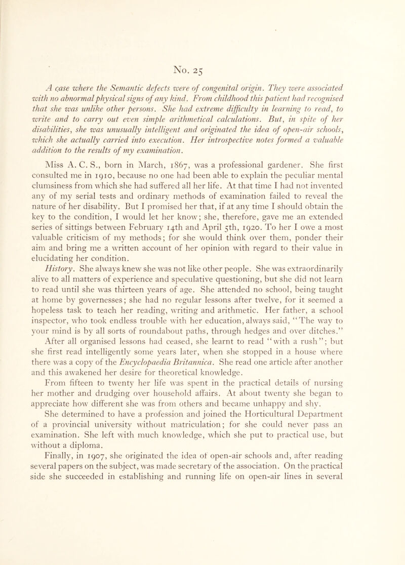 A case where the Semantic defects were of congenital origin. They were associated with no abnormal physical signs of any kind. From childhood this patient had recognised that she zvas unlike other persons. She had extreme difficulty in learning to read, to write and to carry out even simple arithmetical calculations. But, in spite of her disabilities, she was unusually intelligent and originated the idea of open-air schools, which she actually carried into execution. Her introspective notes formed a valuable addition to the results of my examination. Miss A. C. S., bom in March, 1867, was a professional gardener. She first consulted me in 1910, because no one had been able to explain the peculiar mental clumsiness from which she had suffered all her life. At that time I had not invented any of my serial tests and ordinary methods of examination failed to reveal the nature of her disability. But I promised her that, if at any time I should obtain the key to the condition, I would let her know; she, therefore, gave me an extended series of sittings between February 14th and April 5th, 1920. To her I owe a most valuable criticism of my methods; for she would think over them, ponder their aim and bring me a written account of her opinion with regard to their value in elucidating her condition. History. She always knew she was not like other people. She was extraordinarily alive to all matters of experience and speculative questioning, but she did not learn to read until she was thirteen years of age. She attended no school, being taught at home by governesses; she had no regular lessons after twelve, for it seemed a hopeless task to teach her reading, writing and arithmetic. Her father, a school inspector, who took endless trouble with her education, always said, “The way to your mind is by all sorts of roundabout paths, through hedges and over ditches.” After all organised lessons had ceased, she learnt to read “with a rush”; but she first read intelligently some years later, when she stopped in a house where there was a copy of the Encyclopaedia Britannica. She read one article after another and this awakened her desire for theoretical knowledge. From fifteen to twenty her life was spent in the practical details of nursing her mother and drudging over household affairs. At about twenty she began to appreciate how different she was from others and became unhappy and shy. She determined to have a profession and joined the Horticultural Department of a provincial university without matriculation; for she could never pass an examination. She left with much knowledge, which she put to practical use, but without a diploma. Finally, in 1907, she originated the idea of open-air schools and, after reading several papers on the subject, was made secretary of the association. On the practical side she succeeded in establishing and running life on open-air lines in several