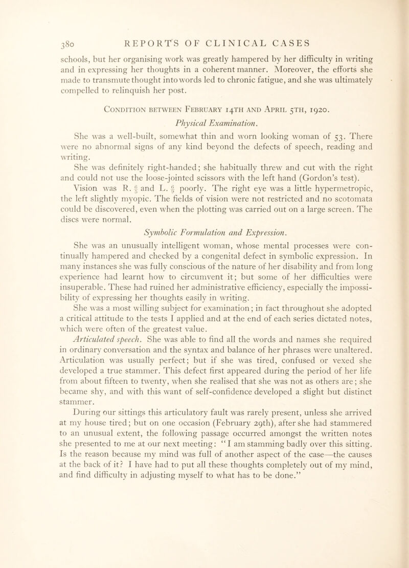 schools, but her organising work was greatly hampered by her difficulty in writing and in expressing her thoughts in a coherent manner. Moreover, the efforts she made to transmute thought into words led to chronic fatigue, and she was ultimately compelled to relinquish her post. Condition between February 14TH and April 5TH, 1920. Physical Examination. She was a well-built, somewhat thin and worn looking woman of 53. There were no abnormal signs of any kind beyond the defects of speech, reading and writing. She was definitely right-handed; she habitually threw and cut with the right and could not use the loose-jointed scissors with the left hand (Gordon’s test). Vision was R. f and L. | poorly. The right eye was a little hypermetropic, the left slightly myopic. The fields of vision were not restricted and no scotomata could be discovered, even when the plotting was carried out on a large screen. The discs were normal. Symbolic Formulation and Expression. She was an unusually intelligent woman, whose mental processes were con¬ tinually hampered and checked by a congenital defect in symbolic expression. In many instances she was fully conscious of the nature of her disability and from long experience had learnt how to circumvent it; but some of her difficulties were insuperable. These had ruined her administrative efficiency, especially the impossi¬ bility of expressing her thoughts easily in writing. She was a most willing subject for examination; in fact throughout she adopted a critical attitude to the tests I applied and at the end of each series dictated notes, which were often of the greatest value. Articulated speech. She was able to find all the words and names she required in ordinary conversation and the syntax and balance of her phrases were unaltered. Articulation was usually perfect; but if she was tired, confused or vexed she developed a true stammer. This defect first appeared during the period of her life from about fifteen to twenty, when she realised that she was not as others are; she became shy, and with this want of self-confidence developed a slight but distinct stammer. During our sittings this articulatory fault was rarely present, unless she arrived at my house tired; but on one occasion (February 29th), after she had stammered to an unusual extent, the following passage occurred amongst the written notes she presented to me at our next meeting: “I am stamming badly over this sitting. Is the reason because my mind was full of another aspect of the case—the causes at the back of it? I have had to put all these thoughts completely out of my mind, and find difficulty in adjusting myself to what has to be done.”