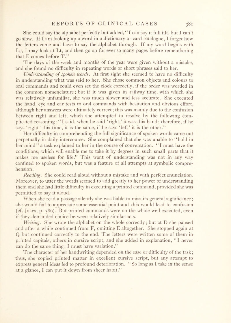 She could say the alphabet perfectly but added, “ I can say it full tilt, but I can’t go slow. If I am looking up a word in a dictionary or card catalogue, I forget how the letters come and have to say the alphabet through. If my word begins with Le, I may look at Lt, and then go on for ever so many pages before remembering that E comes before T.” The days of the week and months of the year were given without a mistake, and she found no difficulty in repeating words or short phrases said to her. Understanding of spoken words. At first sight she seemed to have no difficulty in understanding what was said to her. She chose common objects and colours to oral commands and could even set the clock correctly, if the order was worded in the common nomenclature; but if it was given in railway time, with which she was relatively unfamiliar, she was much slower and less accurate. She executed the hand, eye and ear tests to oral commands with hesitation and obvious effort, although her answerjs were ultimately correct; this was mainly due to the confusion between right and left, which she attempted to resolve by the following com¬ plicated reasoning: “I said, when he said ‘right,’ it was this hand; therefore, if he says ‘right’ this time, it is the same, if he says ‘left’ it is the other.” Her difficulty in comprehending the full significance of spoken words came out perpetually in daily intercourse. She complained that she was unable to “hold in her mind ” a task explained to her in the course of conversation. “ I must have the conditions, which will enable me to take it by degrees in such small parts that it makes me useless for life.” This want of understanding was not in any way confined to spoken words, but was a feature of all attempts at symbolic compre¬ hension. Reading. She could read aloud without a mistake and with perfect enunciation. Moreover, to utter the words seemed to add greatly to her power of understanding them and she had little difficulty in executing a printed command, provided she was permitted to say it aloud. When she read a passage silently she was liable to miss its general significance; she would fail to appreciate some essential point and this would lead to confusion (cf. Jokes, p. 386). But printed commands were on the whole well executed, even if they demanded choice between relatively similar acts. Writing. She wrote the alphabet on the whole correctly; but at D she paused and after a while continued from F, omitting E altogether. She stopped again at Q but continued correctly to the end. The letters were written some of them in printed capitals, others in cursive script, and she added in explanation, “I never can do the same thing; I must have variation.” The character of her handwriting depended on the ease or difficulty of the task; thus, she copied printed matter in excellent cursive script, but any attempt to express general ideas led to profound deterioration. “ So long as I take in the sense at a glance, I can put it down from sheer habit.”
