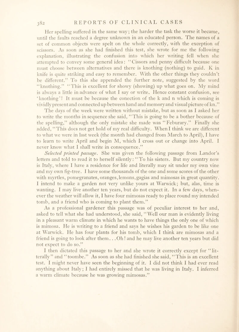 Her spelling suffered in the same way; the harder the task the worse it became, until the faults reached a degree unknown in an educated person. The names of a set of common objects were spelt on the whole correctly, with the exception of scissors. As soon as she had finished this test, she wrote for me the following explanation, illustrating the confusion into which her writing fell when she attempted to convey some general idea: “Cissors and penny difficult because one must choose between alternatives and there is knothing (nothing) to guid. K in knife is quite striking and easy to remember. With the other things they couldn’t be different.” To this she appended the further note, suggested by the word “knothing.” “This is excellent for showy (showing) up what goes on. My mind is always a little in advance of what I say or write. Hence constant confusion, see ‘knothing’! It must be because the conection of the k and n which is coming is vividly present and connected up between hand and memory and visual picture of kn.” The days of the week were written without mistake, but as soon as I asked her to write the months in sequence she said, “This is going to be a bother because of the spelling,” although the only mistake she made was “Feburary.” Finally she added, “This does not get hold of my real difficulty. When I think we are different to what we w7ere in last w7eek (the month had changed from March to April), I have to learn to write April and begin M, which I cross out or change into April. I never know what I shall write in consequence.” Selected printed passage. She was given the following passage from Landor’s letters and told to read it to herself silently: “To his sisters. But my country now is Italy, where I have a residence for life and literally may sit under my own vine and my own fig-tree. I have some thousands of the one and some scores of the other with myrtles, pomegranates, oranges,lemons,gagias and mimosas in great quantity. I intend to make a garden not very unlike yours at Warwick; but, alas, time is wanting. I may live another ten years, but do not expect it. In a few7 days, when¬ ever the w7eather will allow it, I have four mimosas ready to place round my intended tomb, and a friend who is coming to plant them.” As a professional gardener this passage was of peculiar interest to her and, asked to tell wThat she had understood, she said, “Well our man is evidently living in a pleasant warm climate in which he wants to have things the only one of which is mimosa. He is wrriting to a friend and says he washes his garden to be like one at Warwick. He has four plants for his tomb, which I think are mimosas and a friend is going to look after them. . . Oh! and he may live another ten years but did not expect to do so.” I then dictated this passage to her and she wrote it correctly except for “lit- terally ” and “toombe.” As soon as she had finished she said, “This is an excellent test. I might never have seen the beginning of it. I did not think I had ever read anything about Italy; I had entirely missed that he w7as living in Italy. I inferred a warm climate because he was growing mimosas.”