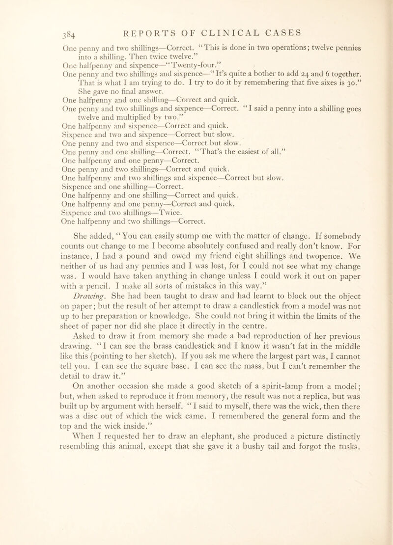 One penny and two shillings—Correct. “This is done in two operations; twelve pennies into a shilling. Then twice twelve.” One halfpenny and sixpence—“Twenty-four.” One penny and two shillings and sixpence—“ It’s quite a bother to add 24 and 6 together. That is what I am trying to do. I try to do it by remembering that five sixes is 30.” She gave no final answer. One halfpenny and one shilling—Correct and quick. One penny and two shillings and sixpence—Correct. “I said a penny into a shilling goes twelve and multiplied by two.” One halfpenny and sixpence—Correct and quick. Sixpence and two and sixpence—Correct but slow. One penny and two and sixpence—Correct but slow. One penny and one shilling—Correct. “That’s the easiest of all.” One halfpenny and one penny—Correct. One penny and two shillings—Correct and quick. One halfpenny and two shillings and sixpence—Correct but slow. Sixpence and one shilling—Correct. One halfpenny and one shilling—Correct and quick. One halfpenny and one penny—Correct and quick. Sixpence and two shillings—Twice. One halfpenny and two shillings—Correct. She added, “You can easily stump me with the matter of change. If somebody counts out change to me I become absolutely confused and really don’t know. For instance, I had a pound and owed my friend eight shillings and twopence. We neither of us had any pennies and I was lost, for I could not see what my change was. I would have taken anything in change unless I could work it out on paper with a pencil. I make all sorts of mistakes in this way.” Drawing. She had been taught to draw and had learnt to block out the object on paper; but the result of her attempt to draw a candlestick from a model was not up to her preparation or knowledge. She could not bring it within the limits of the sheet of paper nor did she place it directly in the centre. Asked to draw it from memory she made a bad reproduction of her previous drawing. “I can see the brass candlestick and I know it wasn’t fat in the middle like this (pointing to her sketch). If you ask me where the largest part was, I cannot tell you. I can see the square base. I can see the mass, but I can’t remember the detail to draw it.” On another occasion she made a good sketch of a spirit-lamp from a model; but, when asked to reproduce it from memory, the result was not a replica, but was built up by argument with herself. “I said to myself, there was the wick, then there was a disc out of which the wick came. I remembered the general form and the top and the wick inside.” When I requested her to draw an elephant, she produced a picture distinctly resembling this animal, except that she gave it a bushy tail and forgot the tusks.