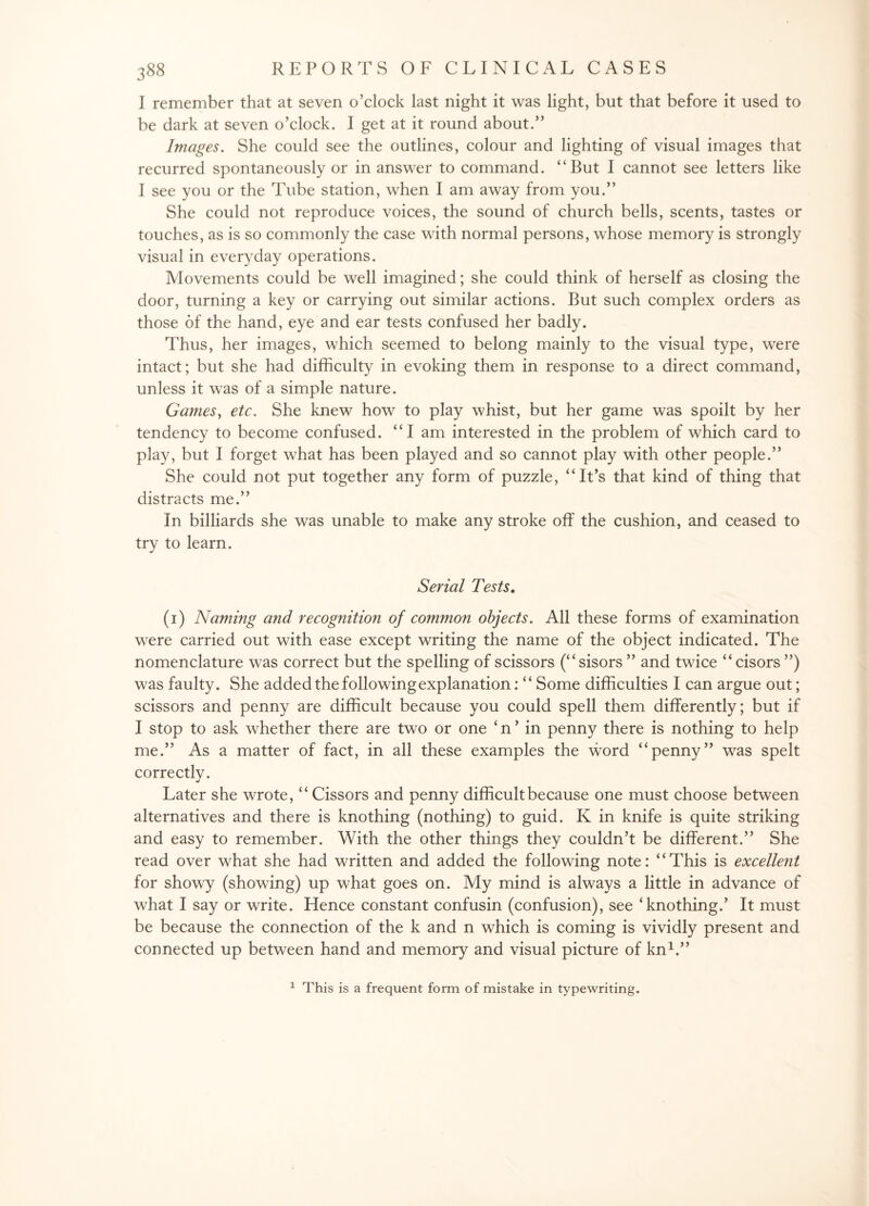 I remember that at seven o’clock last night it was light, but that before it used to be dark at seven o’clock. I get at it round about.” Images. She could see the outlines, colour and lighting of visual images that recurred spontaneously or in answer to command. “But I cannot see letters like I see you or the Tube station, when I am away from you.” She could not reproduce voices, the sound of church bells, scents, tastes or touches, as is so commonly the case with normal persons, whose memory is strongly visual in everyday operations. Movements could be well imagined; she could think of herself as closing the door, turning a key or carrying out similar actions. But such complex orders as those of the hand, eye and ear tests confused her badly. Thus, her images, which seemed to belong mainly to the visual type, were intact; but she had difficulty in evoking them in response to a direct command, unless it was of a simple nature. Games, etc. She knew how to play whist, but her game was spoilt by her tendency to become confused. “I am interested in the problem of which card to play, but I forget what has been played and so cannot play with other people.” She could not put together any form of puzzle, “It’s that kind of thing that distracts me.” In billiards she was unable to make any stroke off the cushion, and ceased to try to learn. Serial Tests. (1) Naming and recognition of common objects. All these forms of examination were carried out with ease except writing the name of the object indicated. The nomenclature was correct but the spelling of scissors (“sisors ” and twice “ cisors ”) was faulty. She added the following explanation: “ Some difficulties I can argue out; scissors and penny are difficult because you could spell them differently; but if I stop to ask whether there are two or one ‘ n ’ in penny there is nothing to help me.” As a matter of fact, in all these examples the word “penny” was spelt correctlv. J Later she wrote, “ Cissors and penny difficult because one must choose between alternatives and there is knothing (nothing) to guid. K in knife is quite striking and easy to remember. With the other things they couldn’t be different.” She read over what she had written and added the following note: “This is excellent for showy (showing) up what goes on. My mind is always a little in advance of what I say or write. Hence constant confusin (confusion), see ‘knothing.’ It must be because the connection of the k and n which is coming is vividly present and connected up between hand and memory and visual picture of kn1.” 1 This is a frequent form of mistake in typewriting.