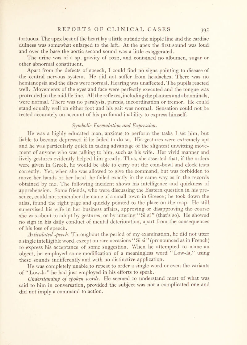 tortuous. The apex beat of the heart lay a little outside the nipple line and the cardiac dulness was somewhat enlarged to the left. At the apex the first sound was loud and over the base the aortic second sound was a little exaggerated. The urine was of a sp. gravity of 1022, and contained no albumen, sugar or other abnormal constituent. Apart from the defects of speech, I could find no signs pointing to disease of the central nervous system. He did not suffer from headaches. There was no hemianopsia and the discs were normal. Hearing was unaffected. The pupils reacted well. Movements of the eyes and face were perfectly executed and the tongue was protruded in the middle line. All the reflexes, including the plantars and abdominals, were normal. There was no paralysis, paresis, incoordination or tremor. He could stand equally well on either foot and his gait was normal. Sensation could not be tested accurately on account of his profound inability to express himself. Symbolic Formulation and Expression. He was a highly educated man, anxious to perform the tasks I set him, but liable to become depressed if he failed to do so. His gestures were extremely apt and he was particularly quick in taking advantage of the slightest unwitting move¬ ment of anyone who was talking to him, such as his wife. Her vivid manner and lively gestures evidently helped him greatly. Thus, she asserted that, if the orders were given in Greek, he would be able to carry out the coin-bowl and clock tests correctly. Yet, when she was allowed to give the command, but was forbidden to move her hands or her head, he failed exactly in the same way as in the records obtained by me. The following incident shows his intelligence and quickness of apprehension. Some friends, who were discussing the Eastern question in his pre¬ sence, could not remember the name of a small town in Greece; he took down the atlas, found the right page and quickly pointed to the place on the map. He still supervised his wife in her business affairs, approving or disapproving the course she was about to adopt by gestures, or by uttering “Si si” (that’s so). He showed no sign in his daily conduct of mental deterioration, apart from the consequences of his loss of speech. Articulated speech. Throughout the period of my examination, he did not utter a single intelligible word, except on rare occasions “ Si si ” (pronounced as in French) to express his acceptance of some suggestion. When he attempted to name an object, he employed some modification of a meaningless word “Low-la,” using these sounds indifferently and with no distinctive application. He was completely unable to repeat to order a single word or even the variants of “ Low-la ” he had just employed in his efforts to speak. Understanding of spoken words. He seemed to understand most of what was said to him in conversation, provided the subject was not a complicated one and did not imply a command to action.